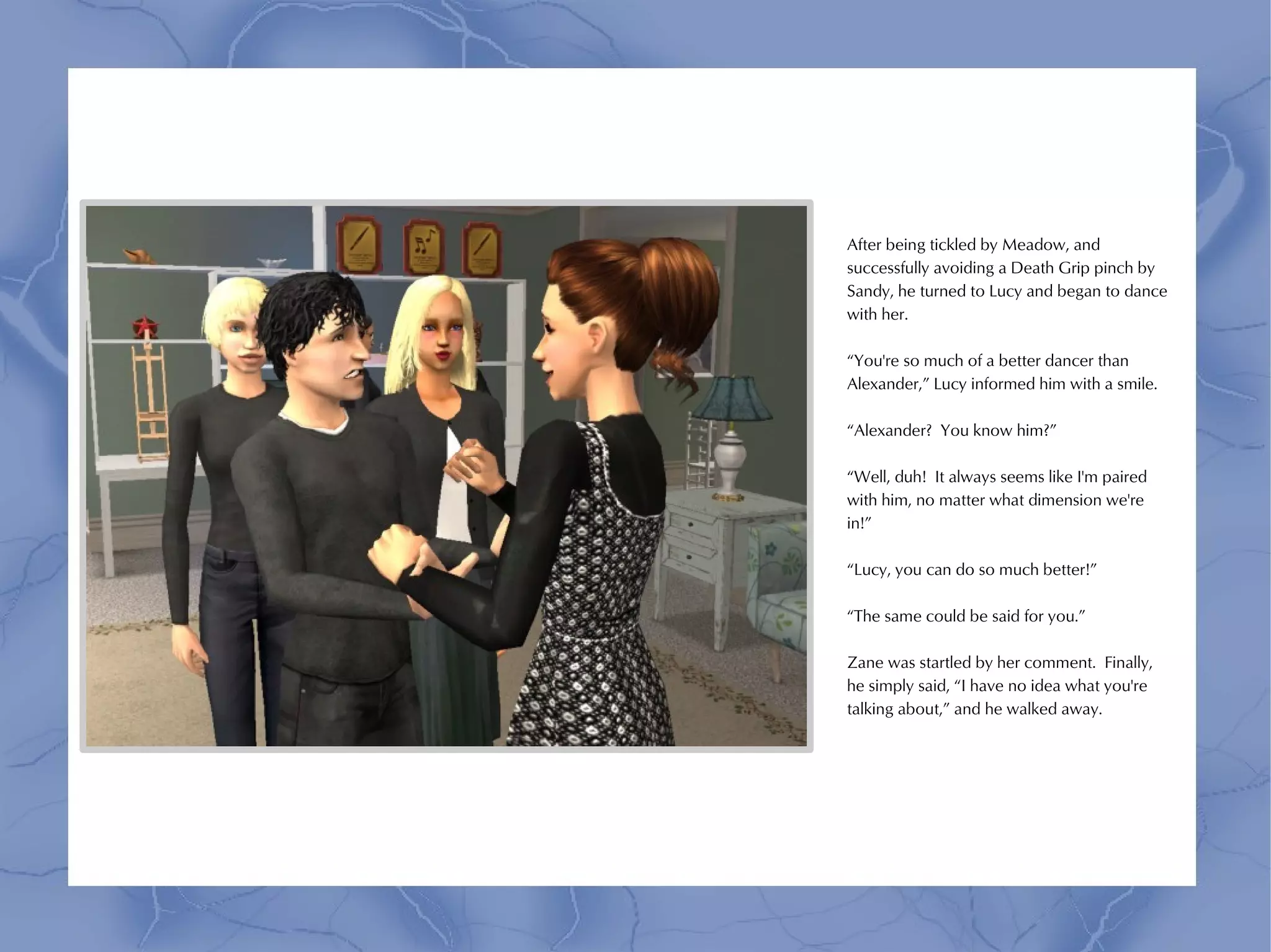 After being tickled by Meadow, and
successfully avoiding a Death Grip pinch by
Sandy, he turned to Lucy and began to dance
with her.

“You're so much of a better dancer than
Alexander,” Lucy informed him with a smile.

“Alexander? You know him?”

“Well, duh! It always seems like I'm paired
with him, no matter what dimension we're
in!”

“Lucy, you can do so much better!”

“The same could be said for you.”

Zane was startled by her comment. Finally,
he simply said, “I have no idea what you're
talking about,” and he walked away.
 