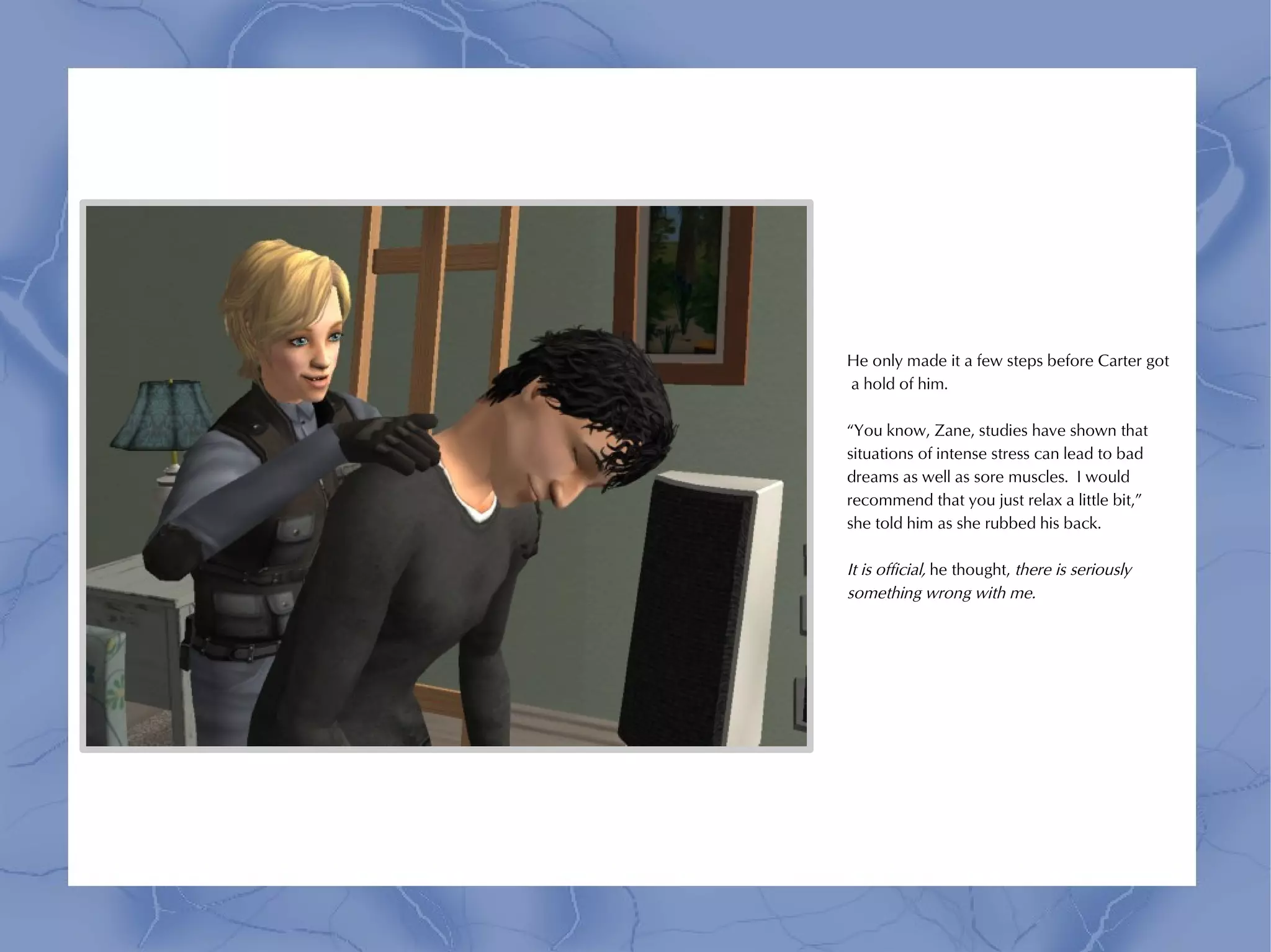 He only made it a few steps before Carter got
a hold of him.

“You know, Zane, studies have shown that
situations of intense stress can lead to bad
dreams as well as sore muscles. I would
recommend that you just relax a little bit,”
she told him as she rubbed his back.

It is official, he thought, there is seriously
something wrong with me.
 