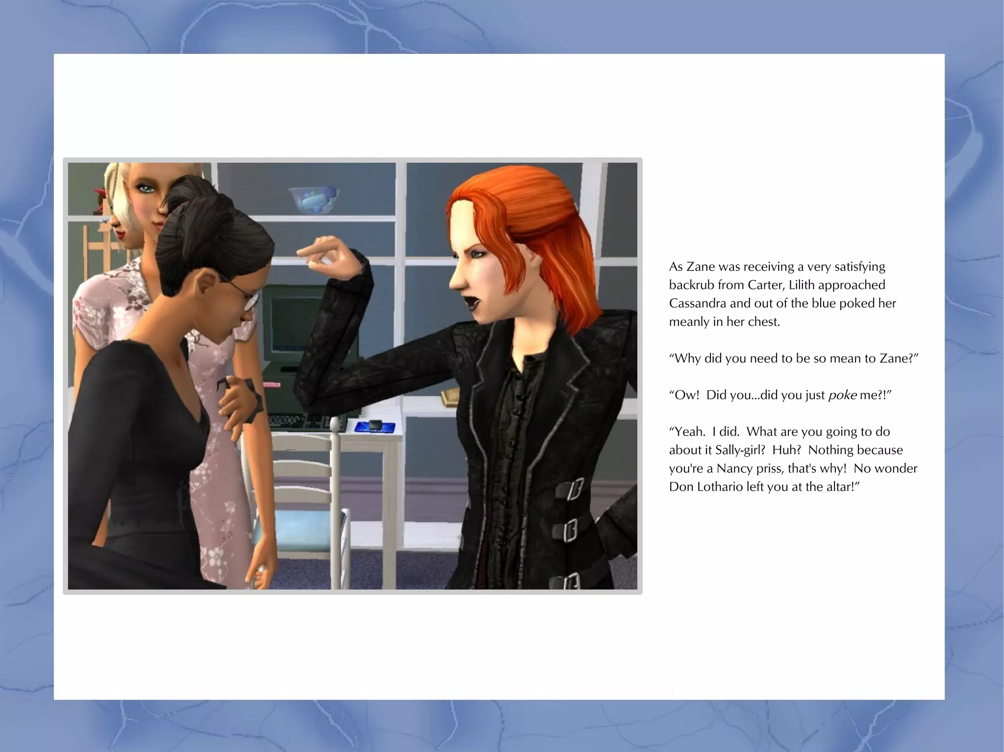 As Zane was receiving a very satisfying
backrub from Carter, Lilith approached
Cassandra and out of the blue poked her
meanly in her chest.

“Why did you need to be so mean to Zane?”

“Ow! Did you...did you just poke me?!”

“Yeah. I did. What are you going to do
about it Sally-girl? Huh? Nothing because
you're a Nancy priss, that's why! No wonder
Don Lothario left you at the altar!”
 