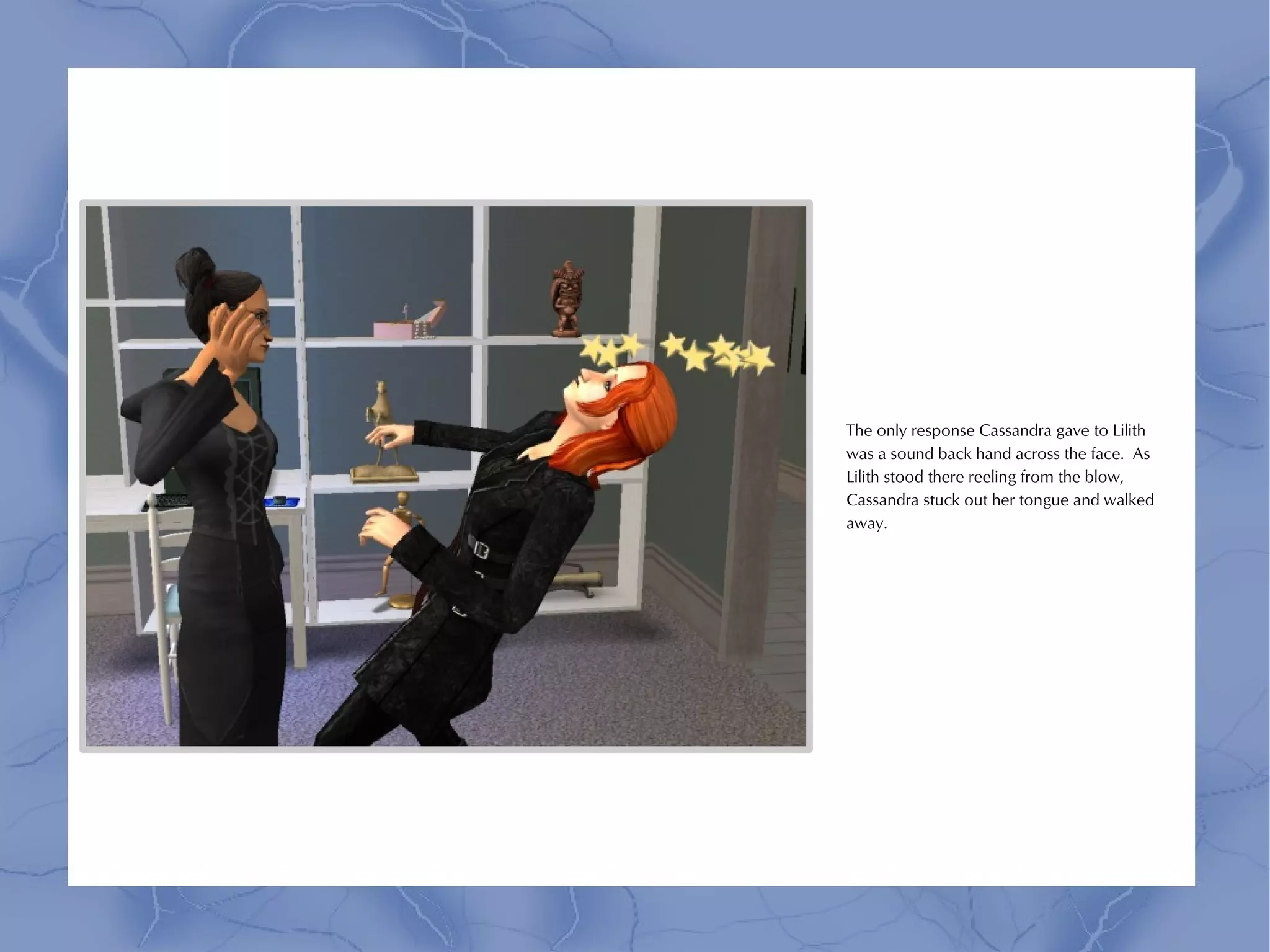 The only response Cassandra gave to Lilith
was a sound back hand across the face. As
Lilith stood there reeling from the blow,
Cassandra stuck out her tongue and walked
away.
 