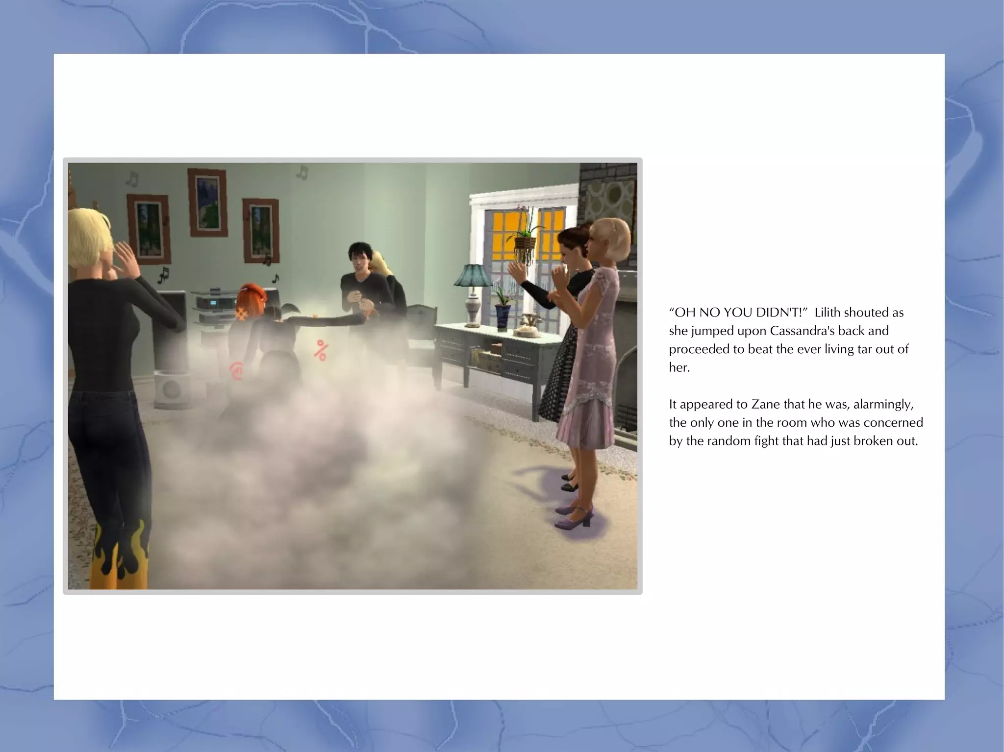 “OH NO YOU DIDN'T!” Lilith shouted as
she jumped upon Cassandra's back and
proceeded to beat the ever living tar out of
her.

It appeared to Zane that he was, alarmingly,
the only one in the room who was concerned
by the random fight that had just broken out.
 