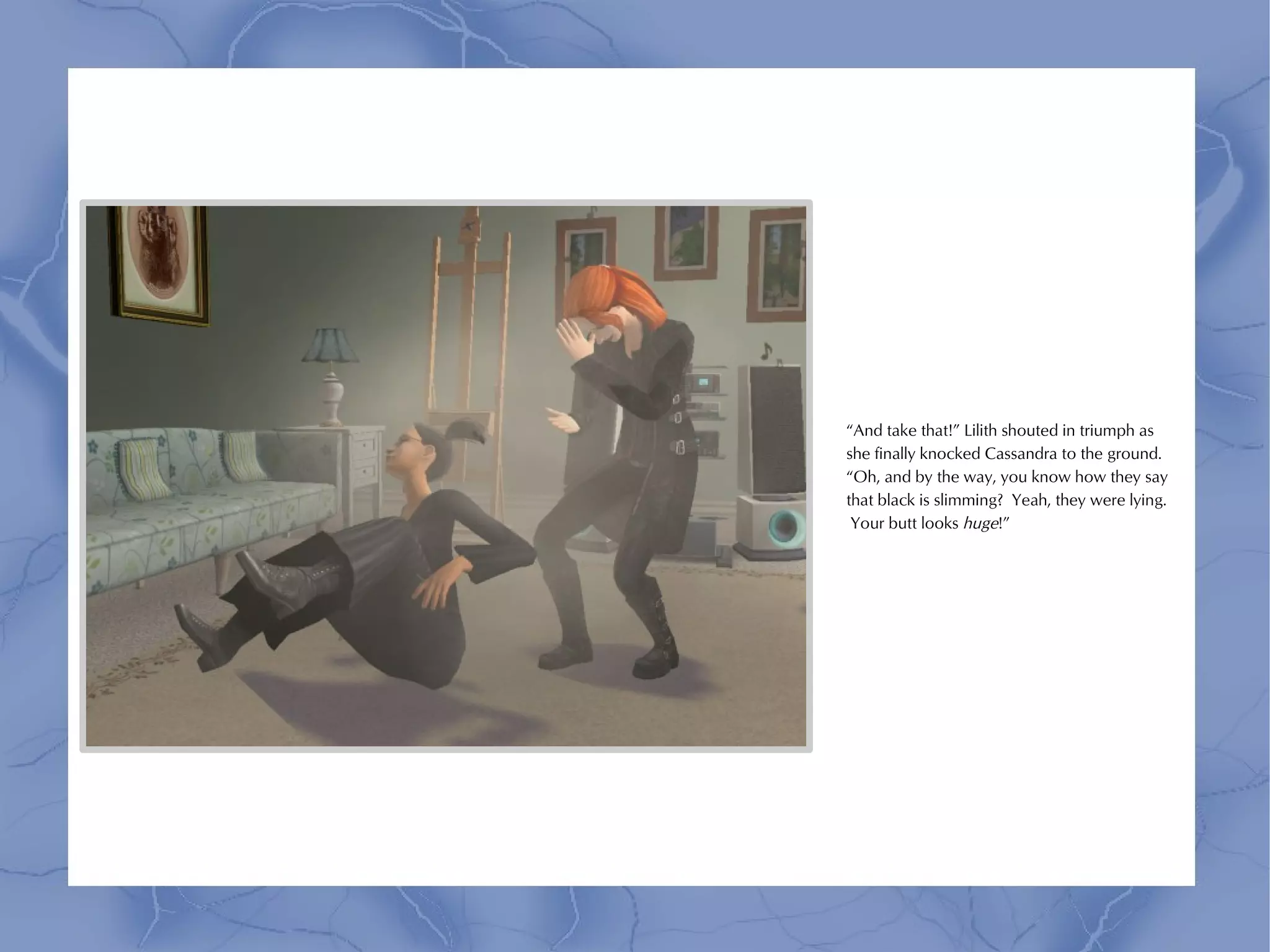 “And take that!” Lilith shouted in triumph as
she finally knocked Cassandra to the ground.
“Oh, and by the way, you know how they say
that black is slimming? Yeah, they were lying.
 Your butt looks huge!”
 