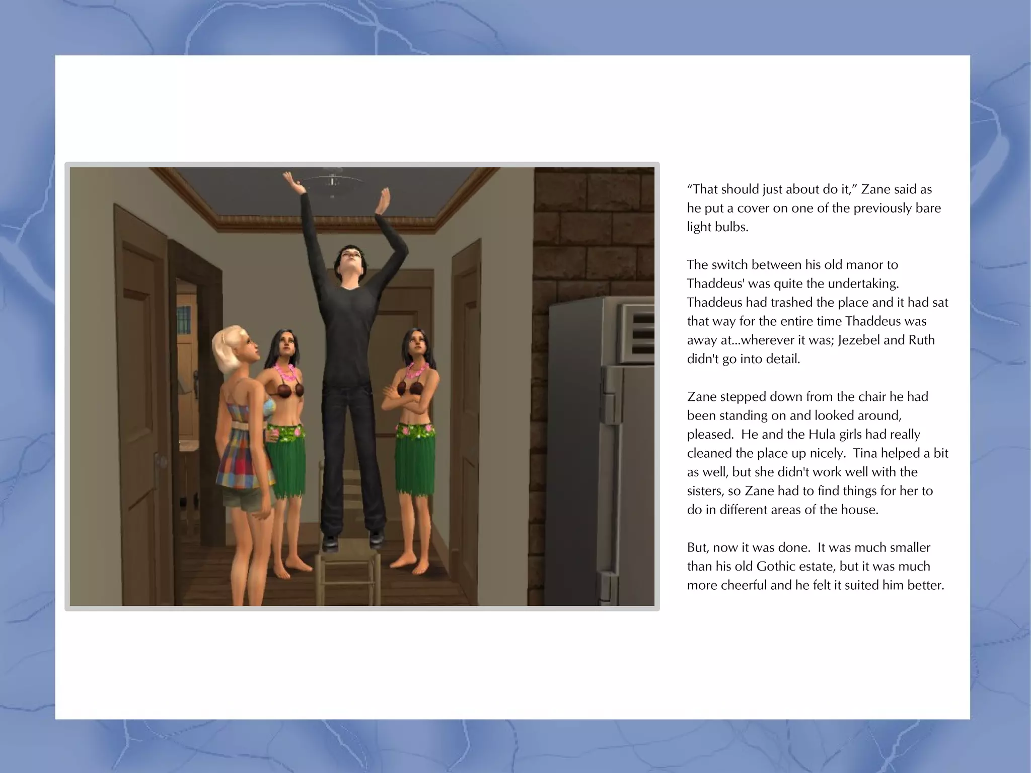 “That should just about do it,” Zane said as
he put a cover on one of the previously bare
light bulbs.

The switch between his old manor to
Thaddeus' was quite the undertaking.
Thaddeus had trashed the place and it had sat
that way for the entire time Thaddeus was
away at...wherever it was; Jezebel and Ruth
didn't go into detail.

Zane stepped down from the chair he had
been standing on and looked around,
pleased. He and the Hula girls had really
cleaned the place up nicely. Tina helped a bit
as well, but she didn't work well with the
sisters, so Zane had to find things for her to
do in different areas of the house.

But, now it was done. It was much smaller
than his old Gothic estate, but it was much
more cheerful and he felt it suited him better.
 