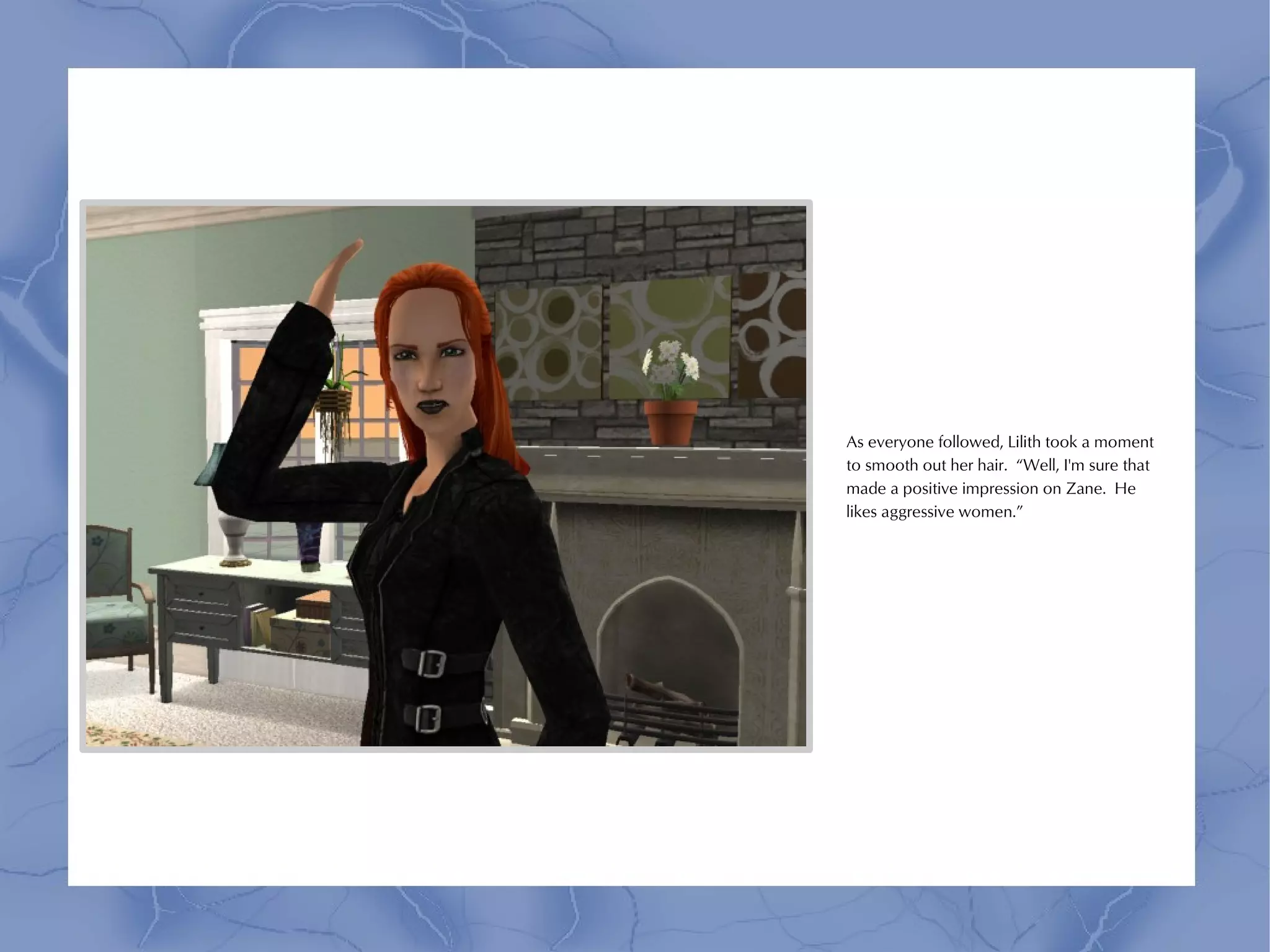 As everyone followed, Lilith took a moment
to smooth out her hair. “Well, I'm sure that
made a positive impression on Zane. He
likes aggressive women.”
 