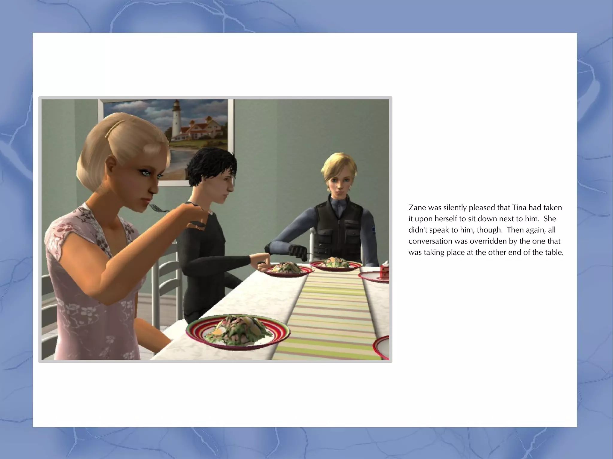 Zane was silently pleased that Tina had taken
it upon herself to sit down next to him. She
didn't speak to him, though. Then again, all
conversation was overridden by the one that
was taking place at the other end of the table.
 