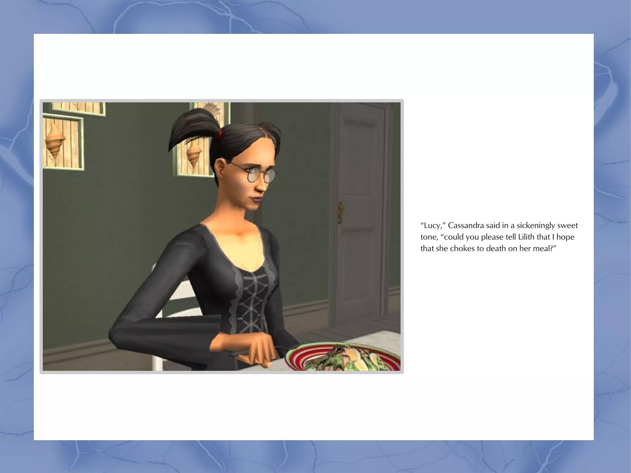 “Lucy,” Cassandra said in a sickeningly sweet
tone, “could you please tell Lilith that I hope
that she chokes to death on her meal?”
 