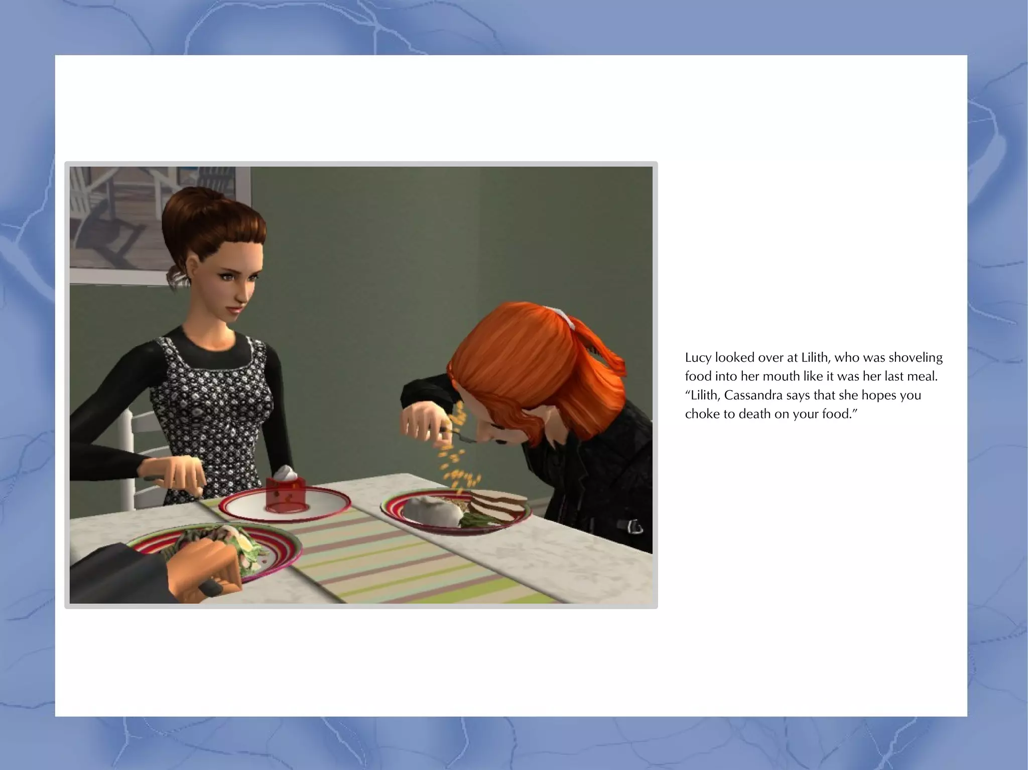 Lucy looked over at Lilith, who was shoveling
food into her mouth like it was her last meal.
“Lilith, Cassandra says that she hopes you
choke to death on your food.”
 