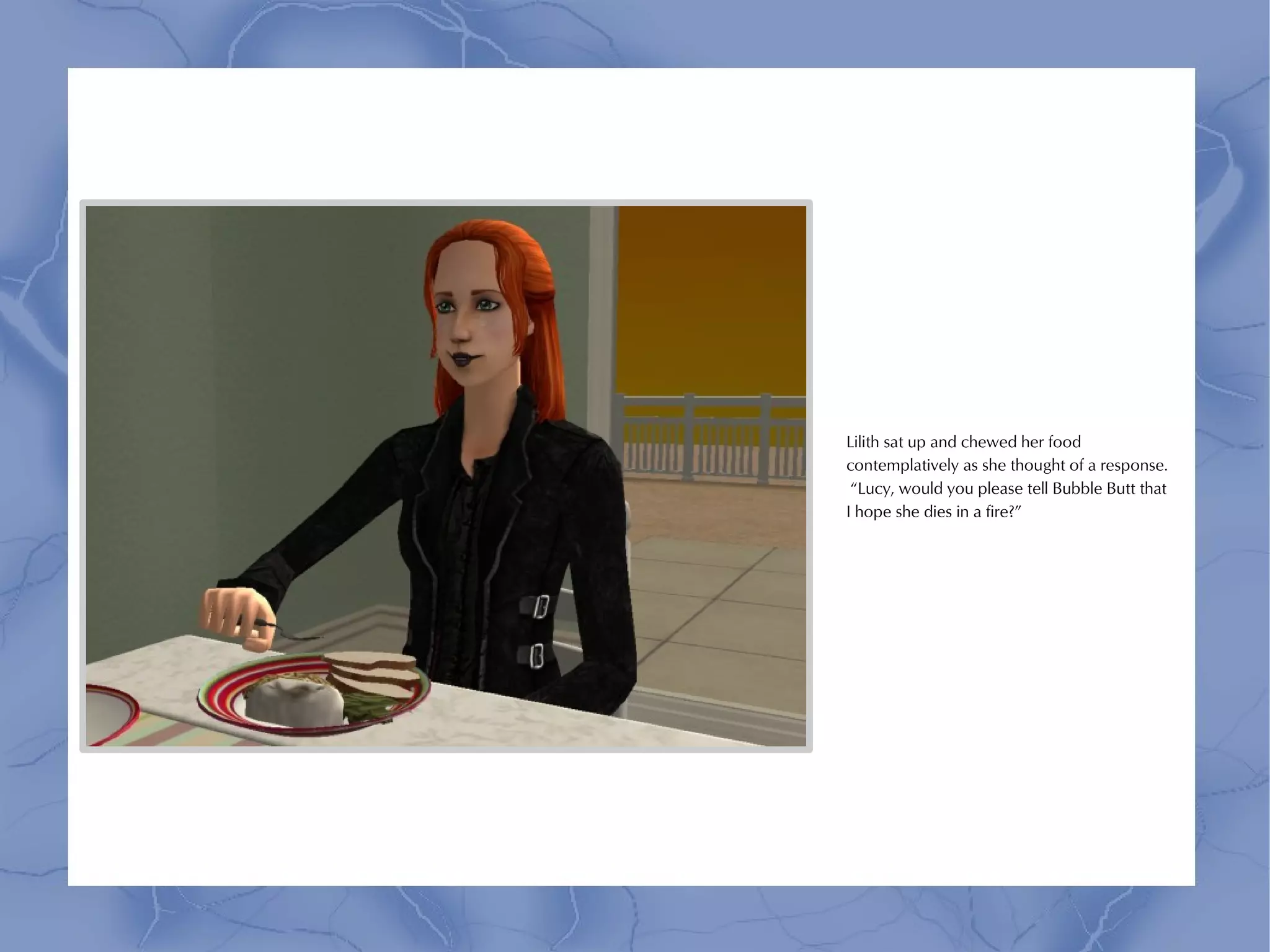 Lilith sat up and chewed her food
contemplatively as she thought of a response.
 “Lucy, would you please tell Bubble Butt that
I hope she dies in a fire?”
 