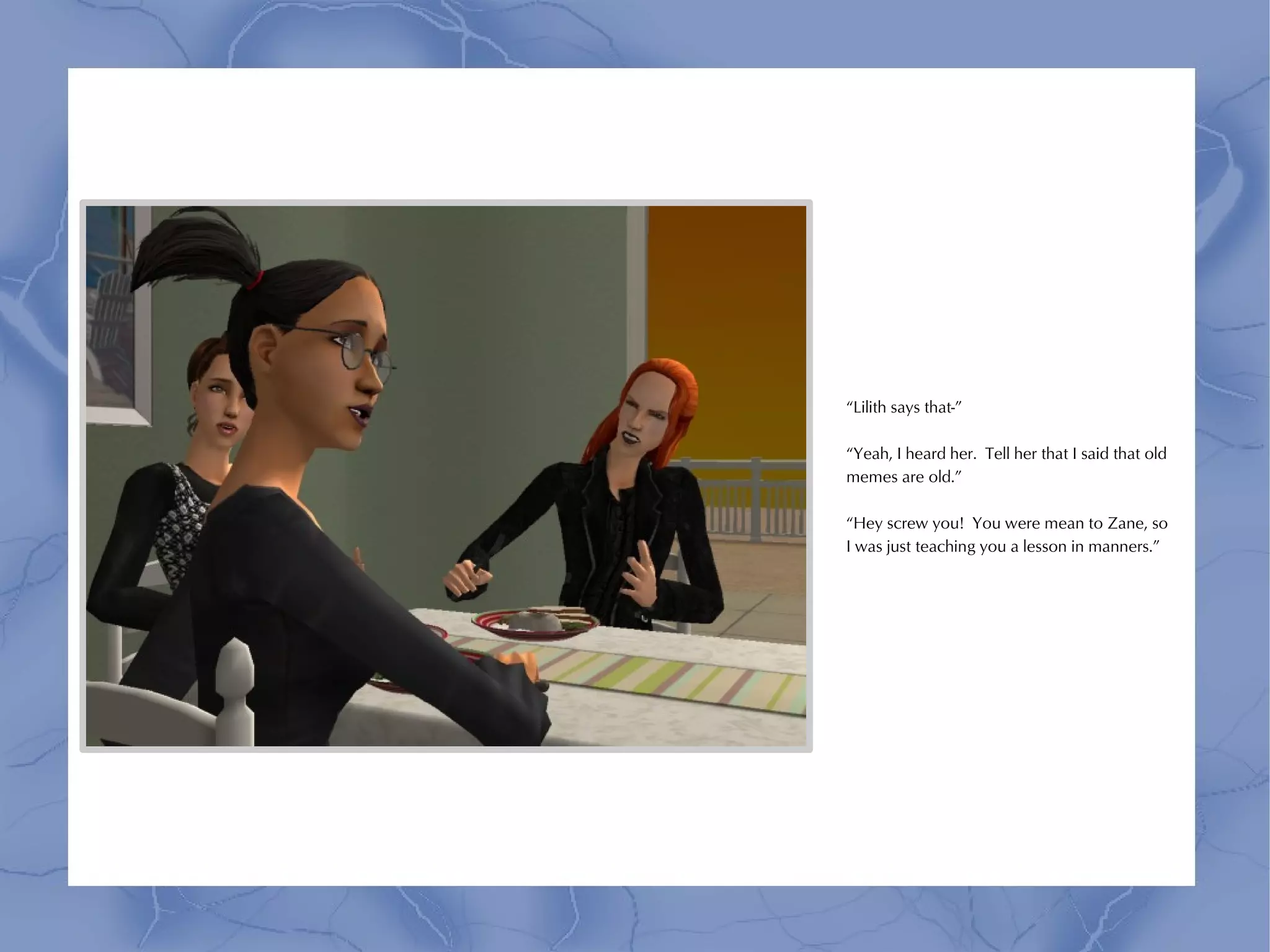 “Lilith says that-”

“Yeah, I heard her. Tell her that I said that old
memes are old.”

“Hey screw you! You were mean to Zane, so
I was just teaching you a lesson in manners.”
 