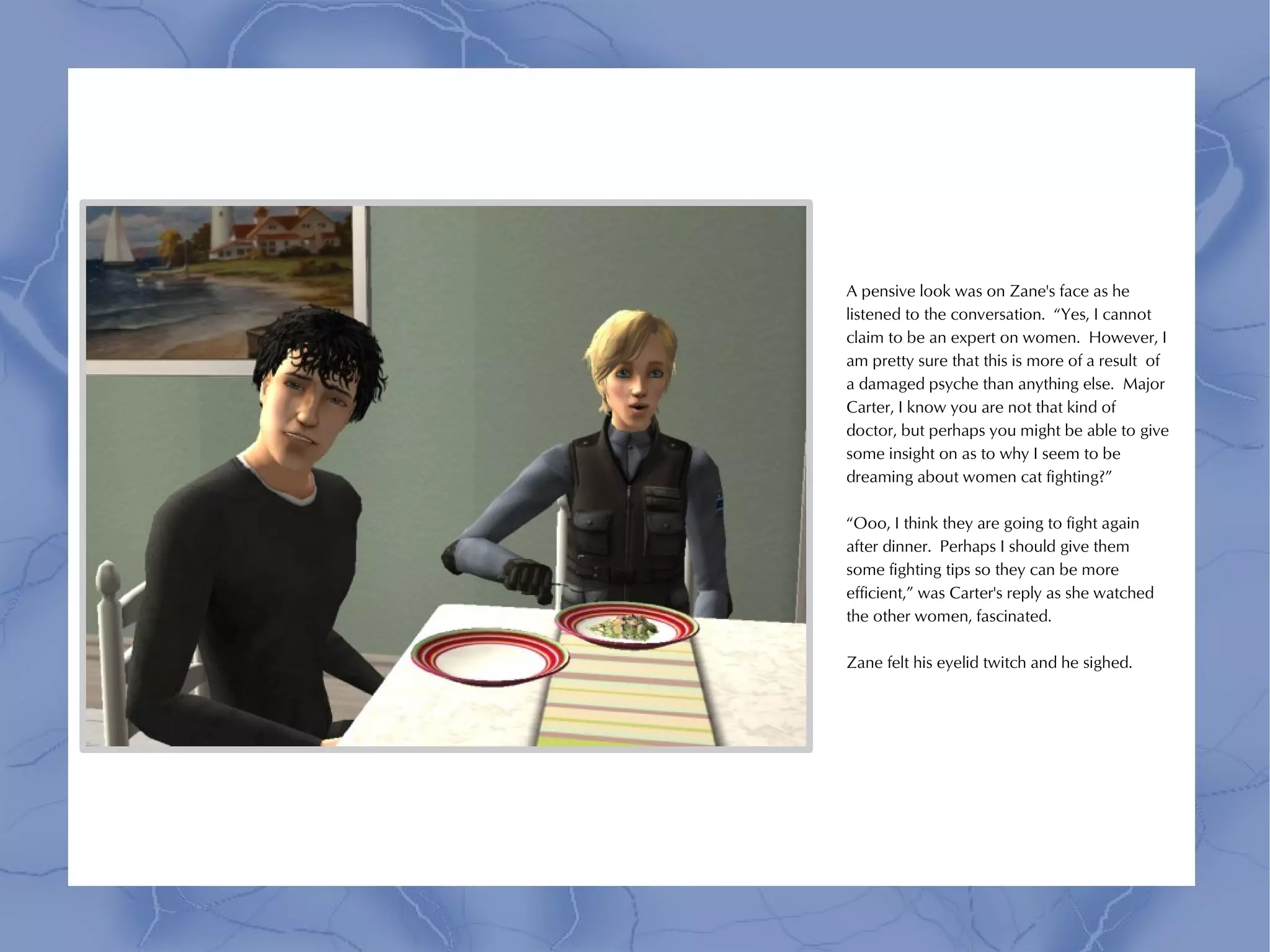 A pensive look was on Zane's face as he
listened to the conversation. “Yes, I cannot
claim to be an expert on women. However, I
am pretty sure that this is more of a result of
a damaged psyche than anything else. Major
Carter, I know you are not that kind of
doctor, but perhaps you might be able to give
some insight on as to why I seem to be
dreaming about women cat fighting?”

“Ooo, I think they are going to fight again
after dinner. Perhaps I should give them
some fighting tips so they can be more
efficient,” was Carter's reply as she watched
the other women, fascinated.

Zane felt his eyelid twitch and he sighed.
 