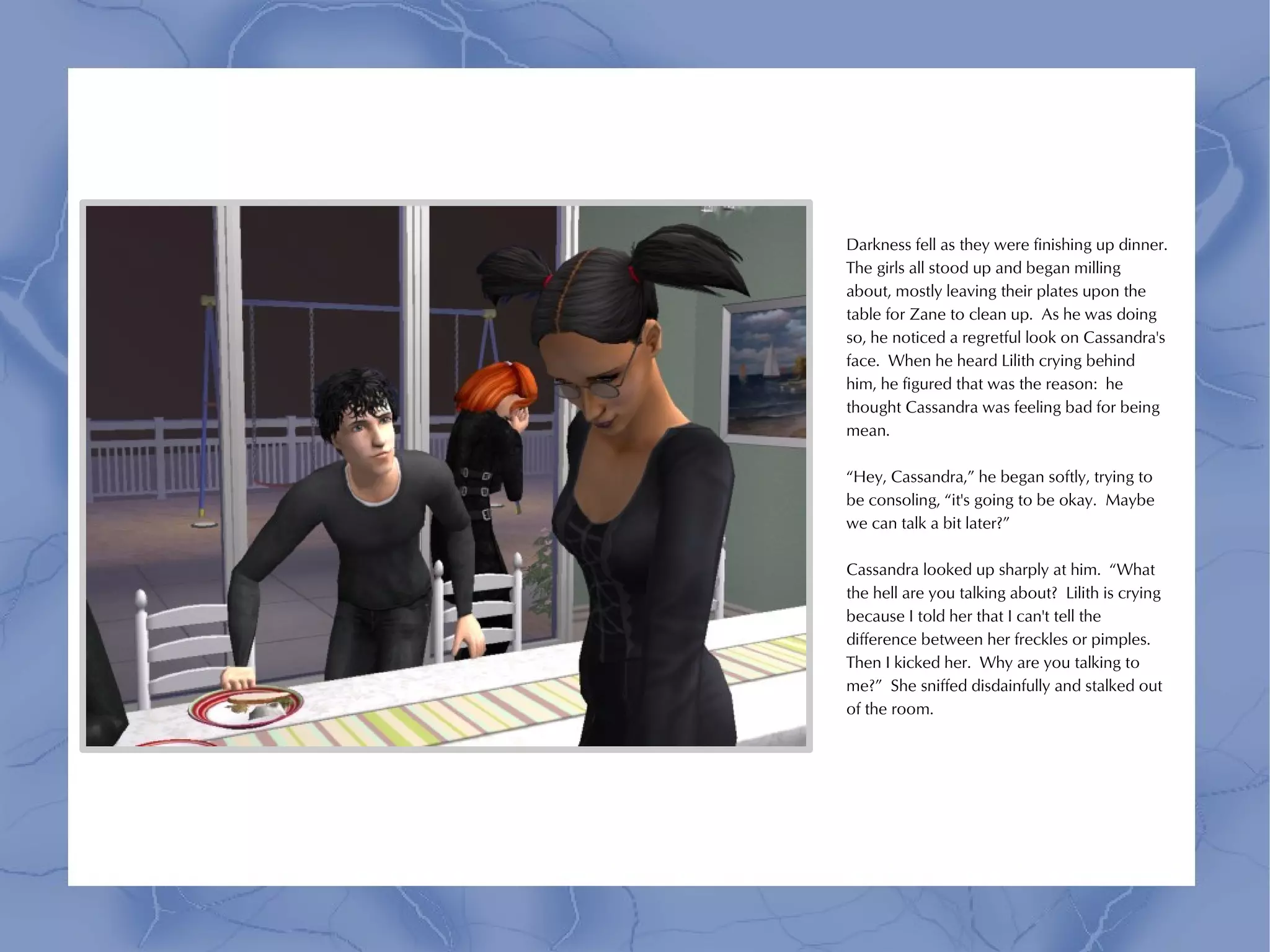 Darkness fell as they were finishing up dinner.
The girls all stood up and began milling
about, mostly leaving their plates upon the
table for Zane to clean up. As he was doing
so, he noticed a regretful look on Cassandra's
face. When he heard Lilith crying behind
him, he figured that was the reason: he
thought Cassandra was feeling bad for being
mean.

“Hey, Cassandra,” he began softly, trying to
be consoling, “it's going to be okay. Maybe
we can talk a bit later?”

Cassandra looked up sharply at him. “What
the hell are you talking about? Lilith is crying
because I told her that I can't tell the
difference between her freckles or pimples.
Then I kicked her. Why are you talking to
me?” She sniffed disdainfully and stalked out
of the room.
 