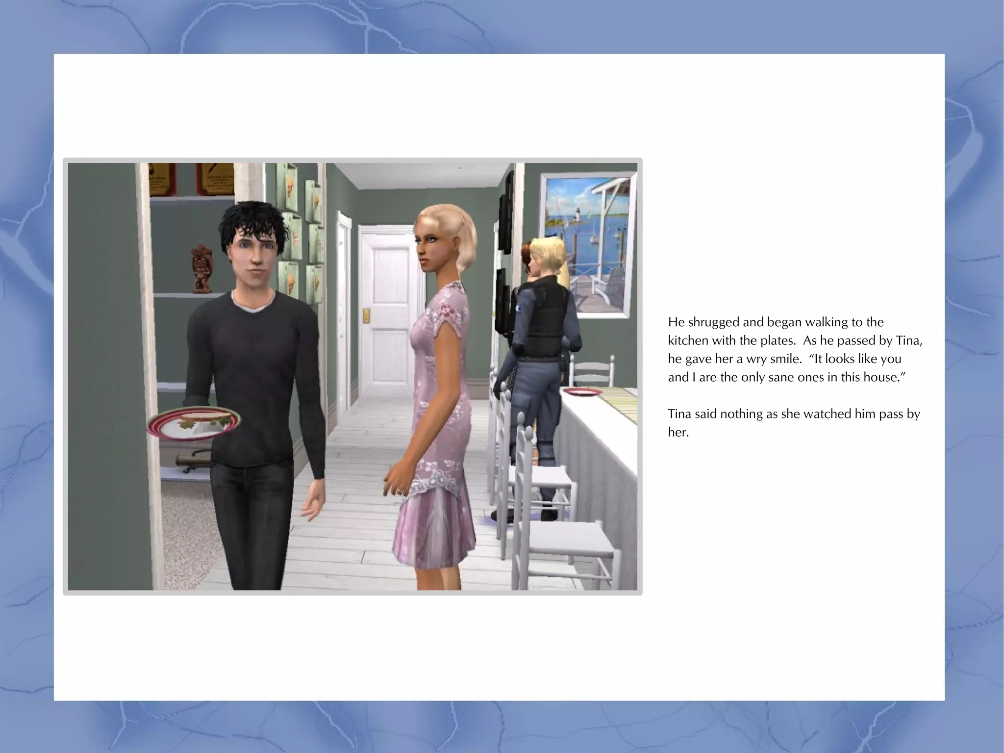 He shrugged and began walking to the
kitchen with the plates. As he passed by Tina,
he gave her a wry smile. “It looks like you
and I are the only sane ones in this house.”

Tina said nothing as she watched him pass by
her.
 