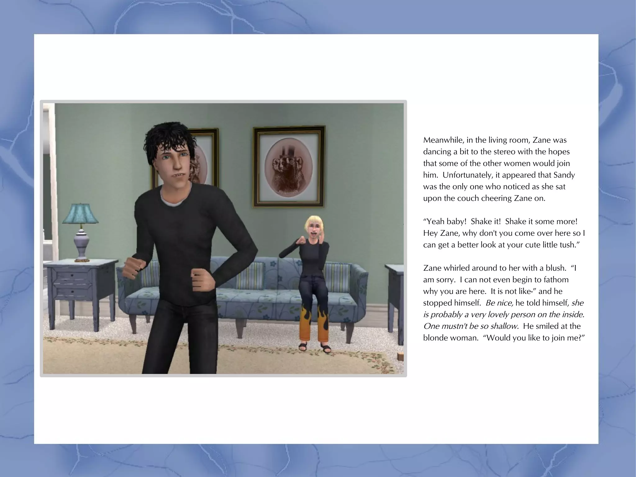 Meanwhile, in the living room, Zane was
dancing a bit to the stereo with the hopes
that some of the other women would join
him. Unfortunately, it appeared that Sandy
was the only one who noticed as she sat
upon the couch cheering Zane on.

“Yeah baby! Shake it! Shake it some more!
Hey Zane, why don't you come over here so I
can get a better look at your cute little tush.”

Zane whirled around to her with a blush. “I
am sorry. I can not even begin to fathom
why you are here. It is not like-” and he
stopped himself. Be nice, he told himself, she
is probably a very lovely person on the inside.
One mustn't be so shallow. He smiled at the
blonde woman. “Would you like to join me?”
 