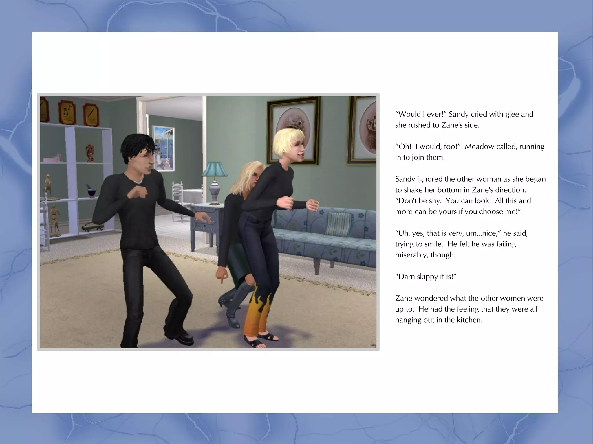 “Would I ever!” Sandy cried with glee and
she rushed to Zane's side.

“Oh! I would, too!” Meadow called, running
in to join them.

Sandy ignored the other woman as she began
to shake her bottom in Zane's direction.
“Don't be shy. You can look. All this and
more can be yours if you choose me!”

“Uh, yes, that is very, um...nice,” he said,
trying to smile. He felt he was failing
miserably, though.

“Darn skippy it is!”

Zane wondered what the other women were
up to. He had the feeling that they were all
hanging out in the kitchen.
 