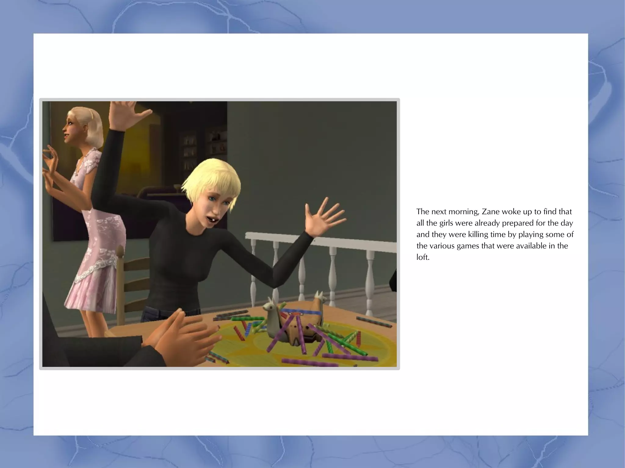 The next morning, Zane woke up to find that
all the girls were already prepared for the day
and they were killing time by playing some of
the various games that were available in the
loft.
 