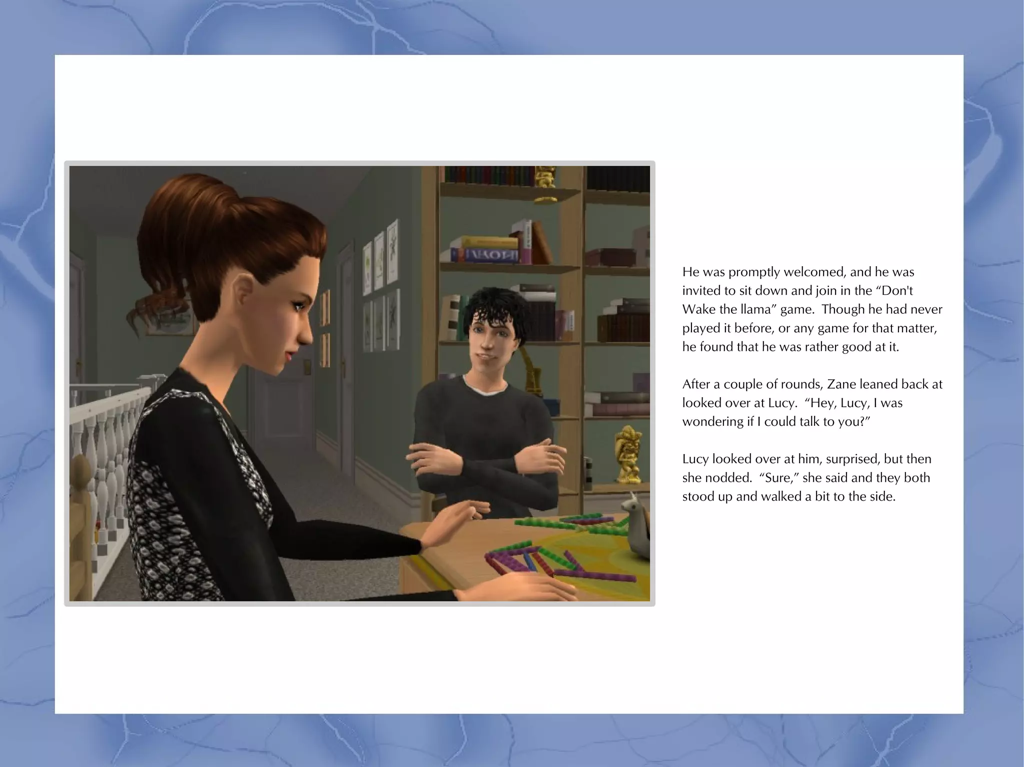 He was promptly welcomed, and he was
invited to sit down and join in the “Don't
Wake the llama” game. Though he had never
played it before, or any game for that matter,
he found that he was rather good at it.

After a couple of rounds, Zane leaned back at
looked over at Lucy. “Hey, Lucy, I was
wondering if I could talk to you?”

Lucy looked over at him, surprised, but then
she nodded. “Sure,” she said and they both
stood up and walked a bit to the side.
 