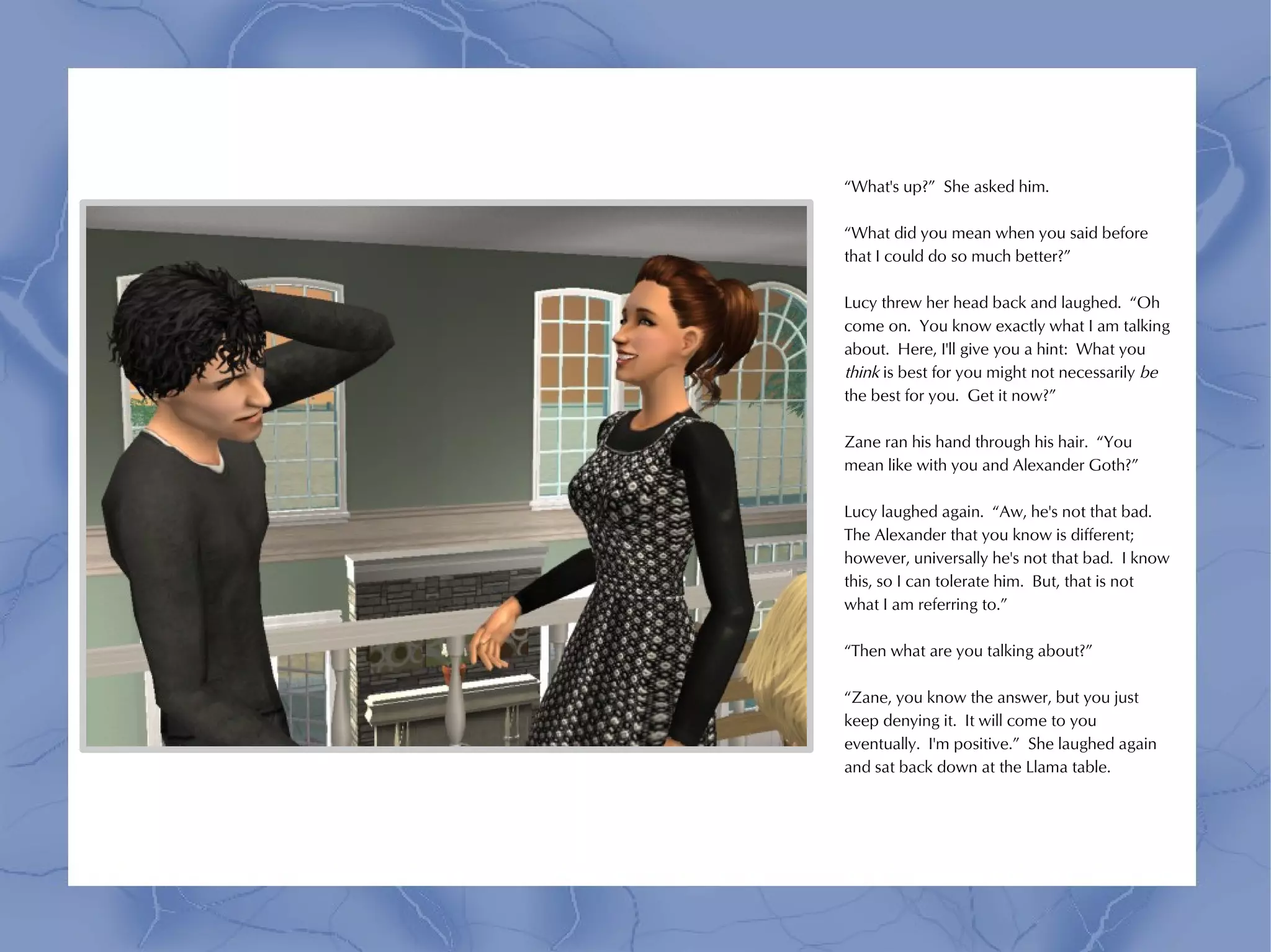 “What's up?” She asked him.

“What did you mean when you said before
that I could do so much better?”

Lucy threw her head back and laughed. “Oh
come on. You know exactly what I am talking
about. Here, I'll give you a hint: What you
think is best for you might not necessarily be
the best for you. Get it now?”

Zane ran his hand through his hair. “You
mean like with you and Alexander Goth?”

Lucy laughed again. “Aw, he's not that bad.
The Alexander that you know is different;
however, universally he's not that bad. I know
this, so I can tolerate him. But, that is not
what I am referring to.”

“Then what are you talking about?”

“Zane, you know the answer, but you just
keep denying it. It will come to you
eventually. I'm positive.” She laughed again
and sat back down at the Llama table.
 