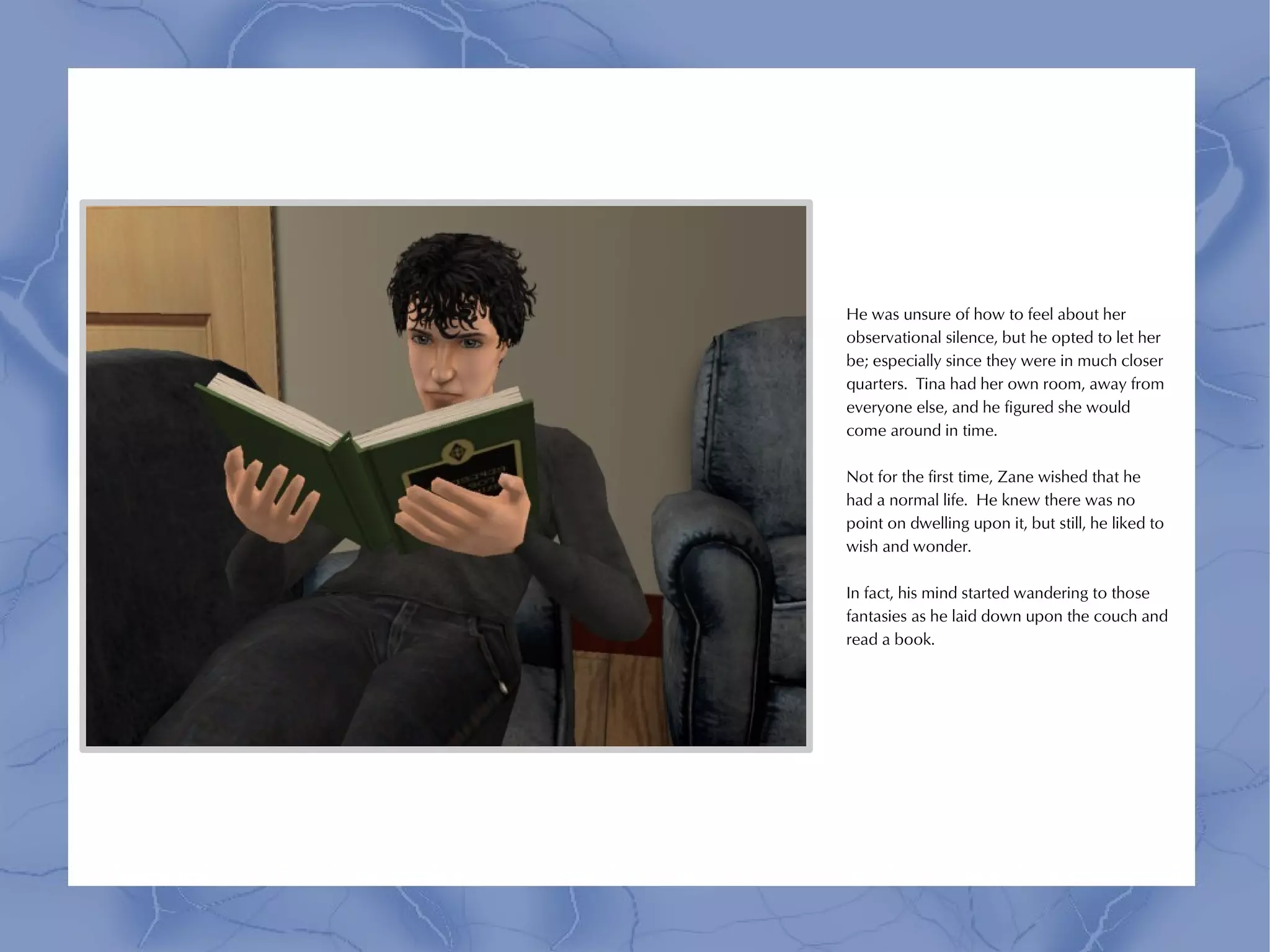 He was unsure of how to feel about her
observational silence, but he opted to let her
be; especially since they were in much closer
quarters. Tina had her own room, away from
everyone else, and he figured she would
come around in time.

Not for the first time, Zane wished that he
had a normal life. He knew there was no
point on dwelling upon it, but still, he liked to
wish and wonder.

In fact, his mind started wandering to those
fantasies as he laid down upon the couch and
read a book.
 