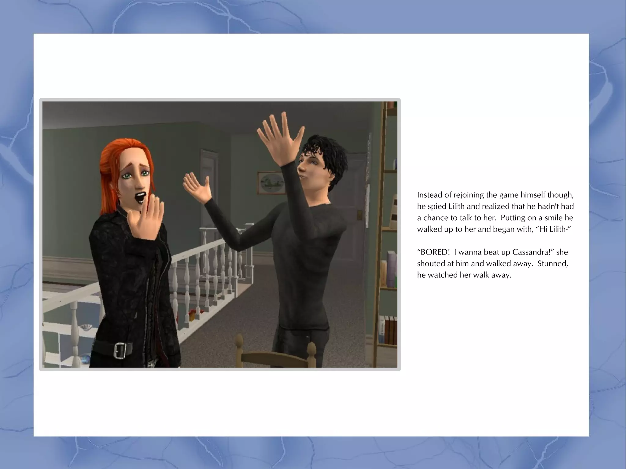 Instead of rejoining the game himself though,
he spied Lilith and realized that he hadn't had
a chance to talk to her. Putting on a smile he
walked up to her and began with, “Hi Lilith-”

“BORED! I wanna beat up Cassandra!” she
shouted at him and walked away. Stunned,
he watched her walk away.
 