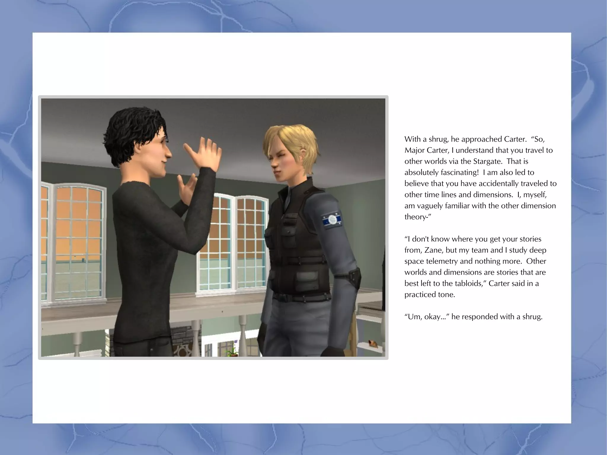With a shrug, he approached Carter. “So,
Major Carter, I understand that you travel to
other worlds via the Stargate. That is
absolutely fascinating! I am also led to
believe that you have accidentally traveled to
other time lines and dimensions. I, myself,
am vaguely familiar with the other dimension
theory-”

“I don't know where you get your stories
from, Zane, but my team and I study deep
space telemetry and nothing more. Other
worlds and dimensions are stories that are
best left to the tabloids,” Carter said in a
practiced tone.

“Um, okay...” he responded with a shrug.
 