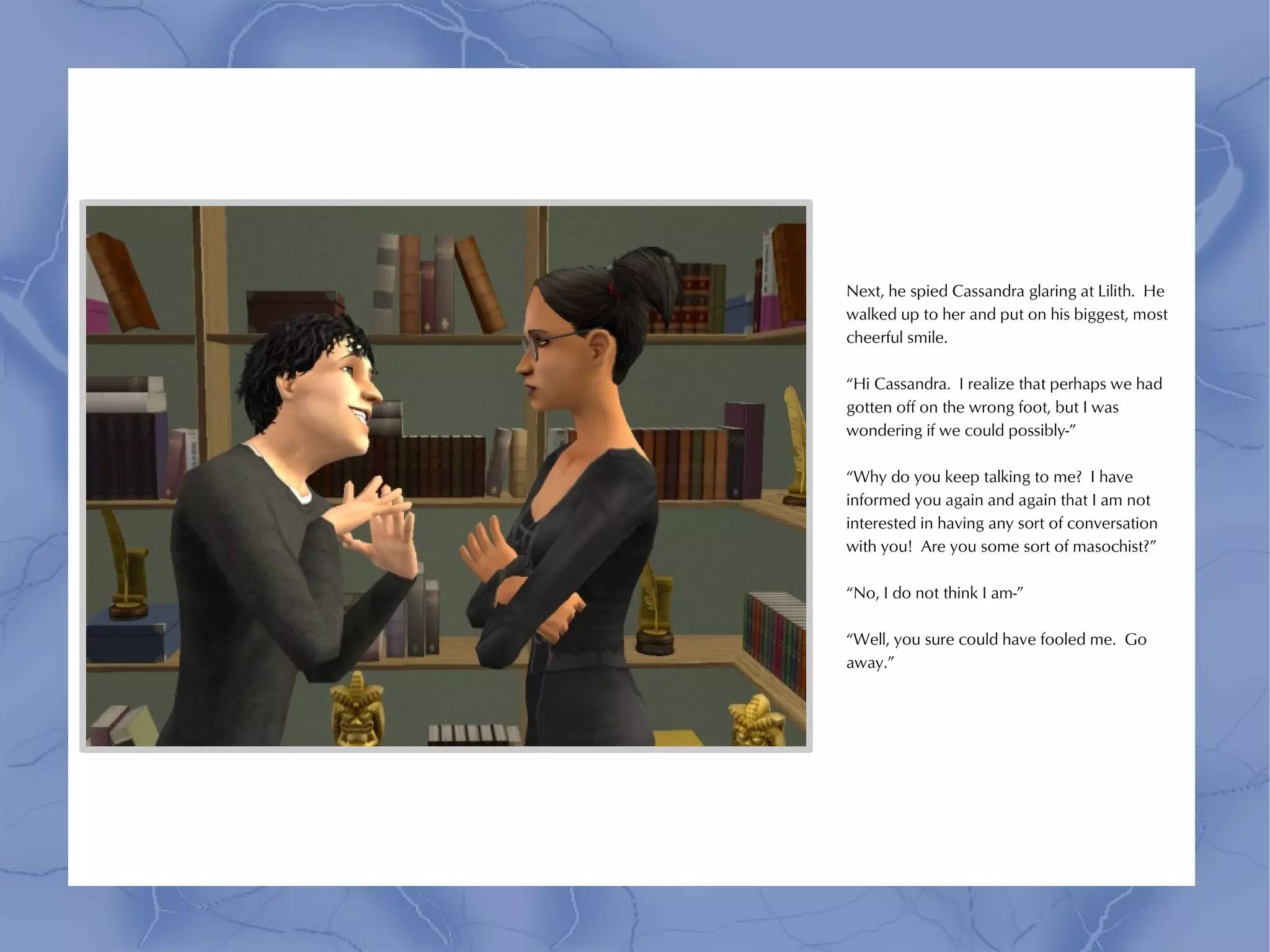 Next, he spied Cassandra glaring at Lilith. He
walked up to her and put on his biggest, most
cheerful smile.

“Hi Cassandra. I realize that perhaps we had
gotten off on the wrong foot, but I was
wondering if we could possibly-”

“Why do you keep talking to me? I have
informed you again and again that I am not
interested in having any sort of conversation
with you! Are you some sort of masochist?”

“No, I do not think I am-”

“Well, you sure could have fooled me. Go
away.”
 