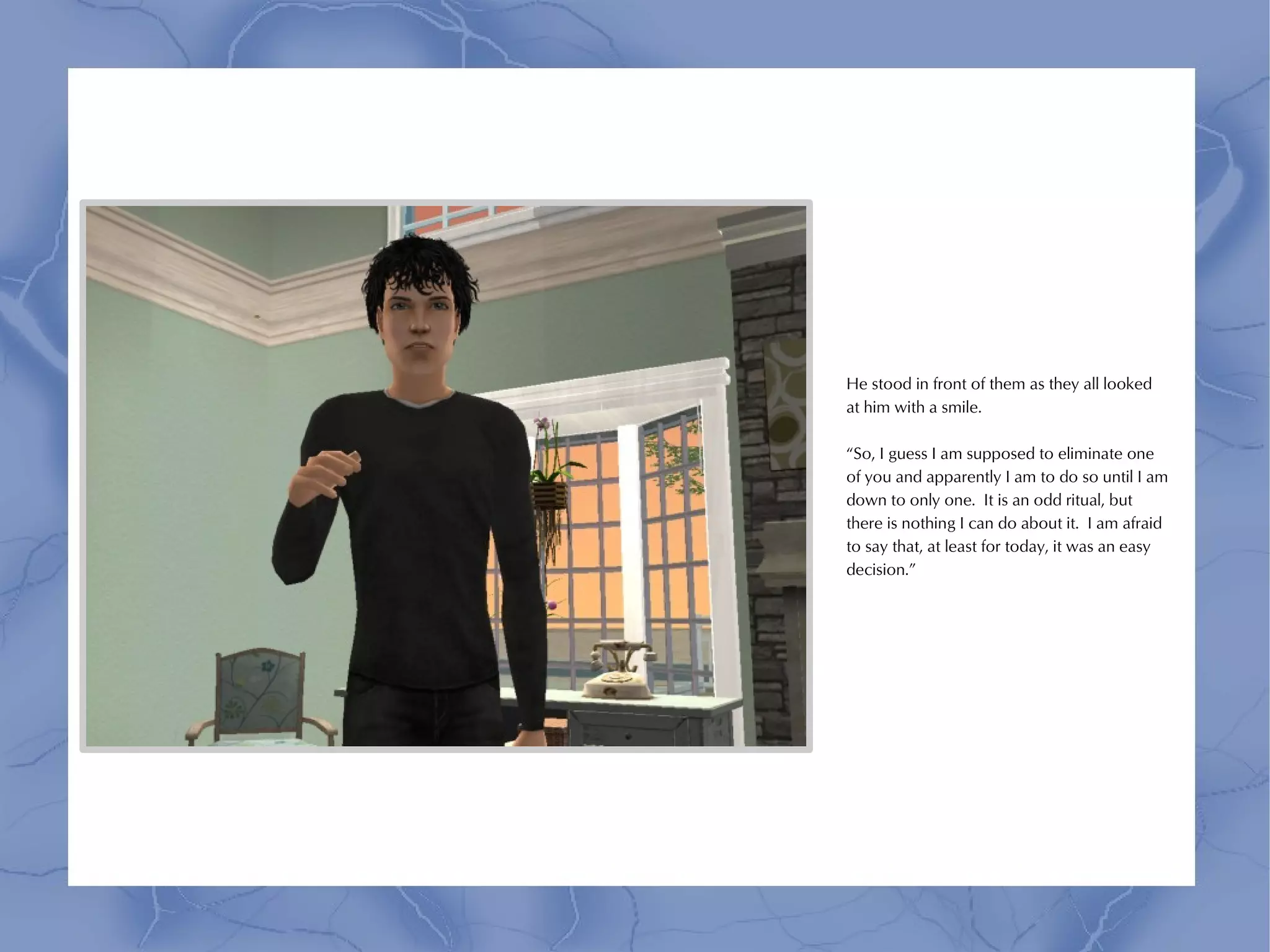He stood in front of them as they all looked
at him with a smile.

“So, I guess I am supposed to eliminate one
of you and apparently I am to do so until I am
down to only one. It is an odd ritual, but
there is nothing I can do about it. I am afraid
to say that, at least for today, it was an easy
decision.”
 