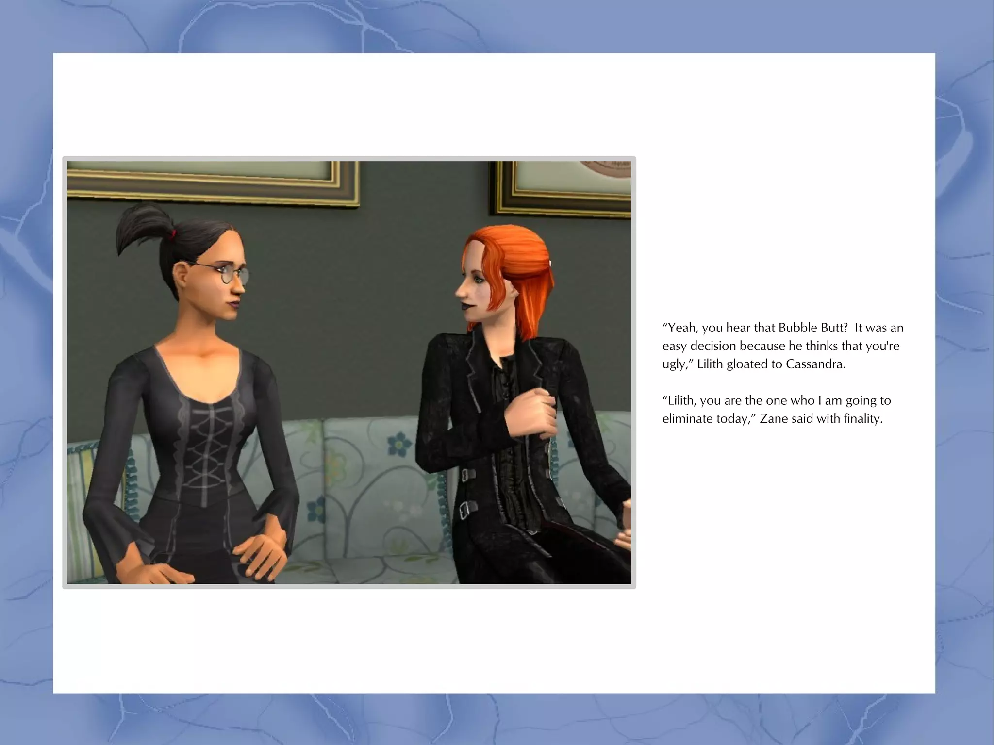 “Yeah, you hear that Bubble Butt? It was an
easy decision because he thinks that you're
ugly,” Lilith gloated to Cassandra.

“Lilith, you are the one who I am going to
eliminate today,” Zane said with finality.
 
