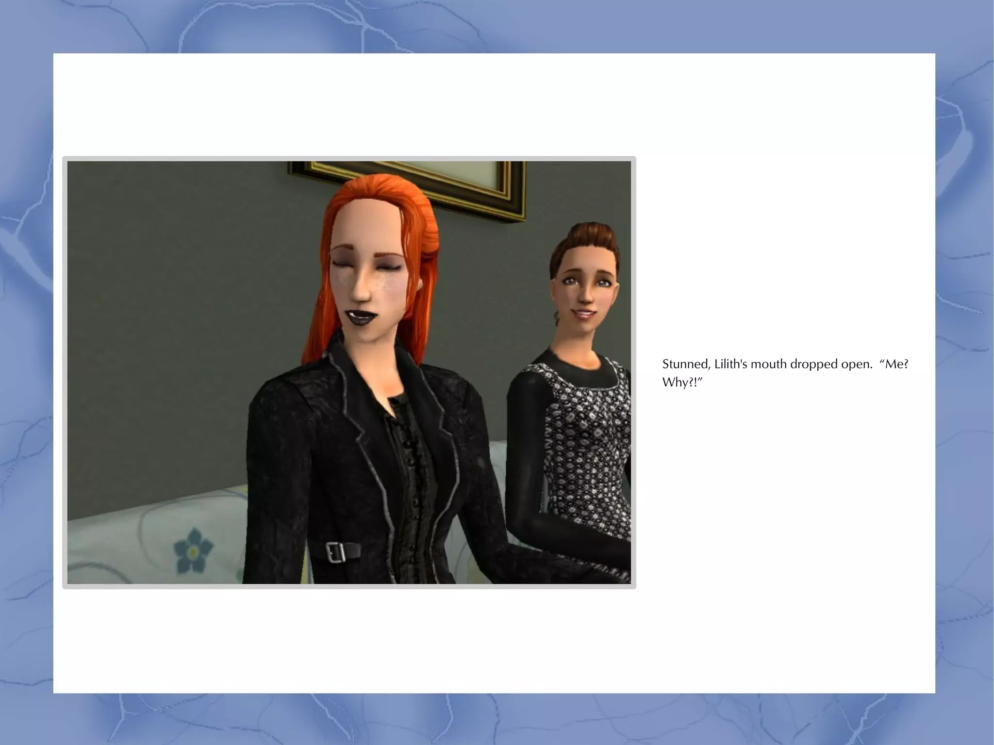 Stunned, Lilith's mouth dropped open. “Me?
Why?!”
 