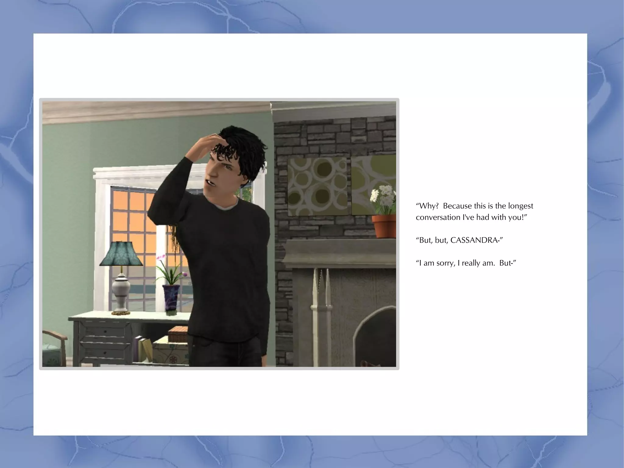 “Why? Because this is the longest
conversation I've had with you!”

“But, but, CASSANDRA-”

“I am sorry, I really am. But-”
 
