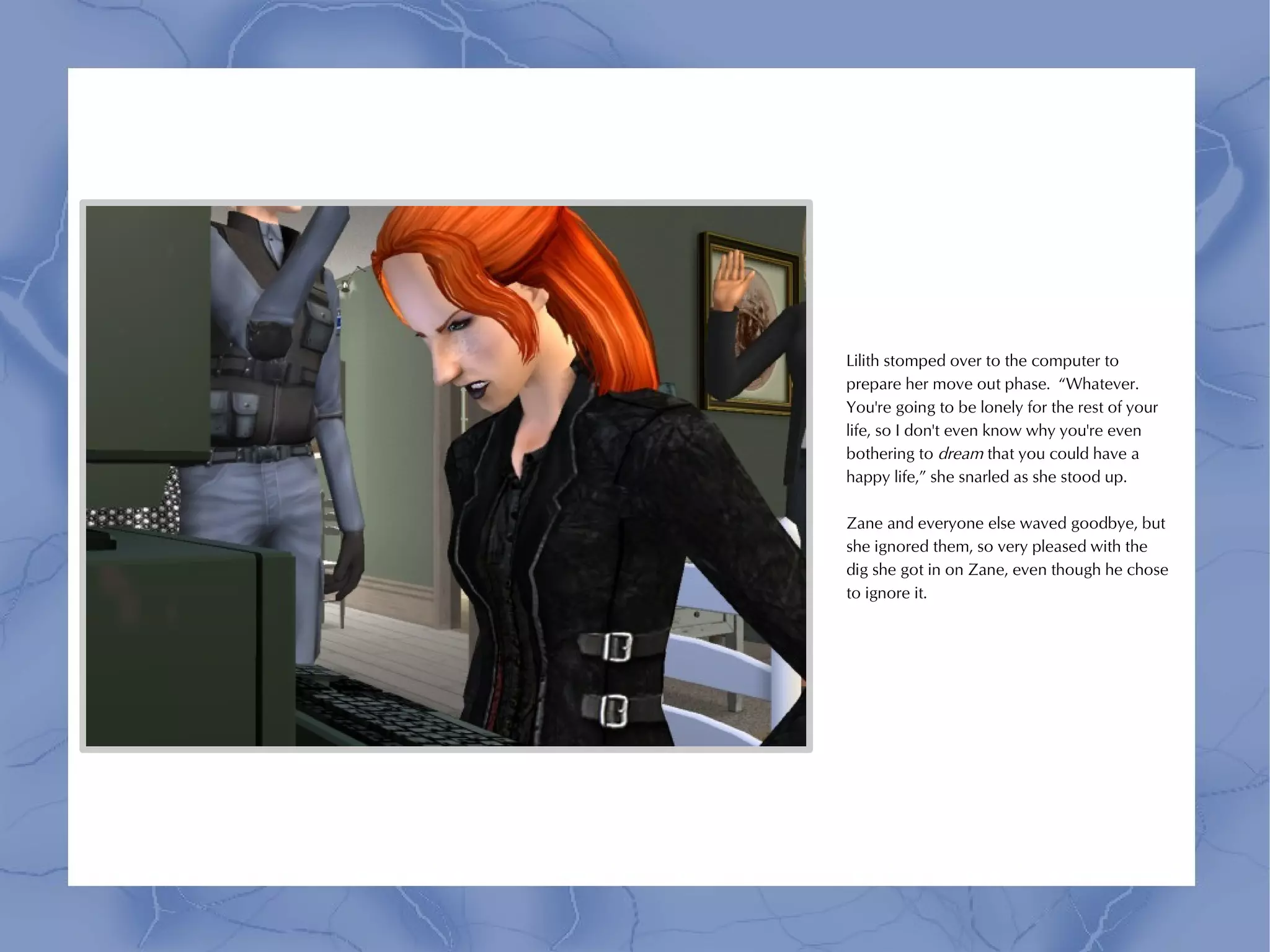 Lilith stomped over to the computer to
prepare her move out phase. “Whatever.
You're going to be lonely for the rest of your
life, so I don't even know why you're even
bothering to dream that you could have a
happy life,” she snarled as she stood up.

Zane and everyone else waved goodbye, but
she ignored them, so very pleased with the
dig she got in on Zane, even though he chose
to ignore it.
 