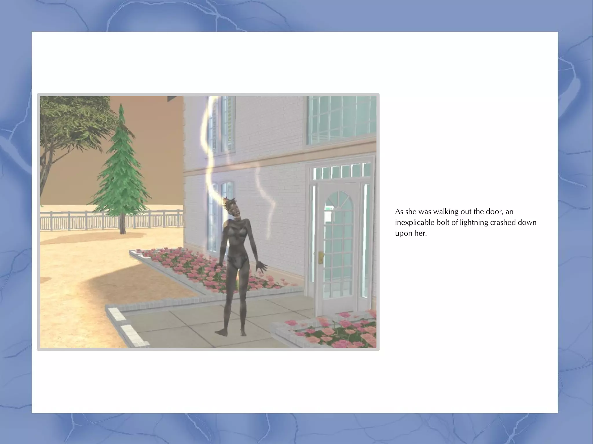 As she was walking out the door, an
inexplicable bolt of lightning crashed down
upon her.
 