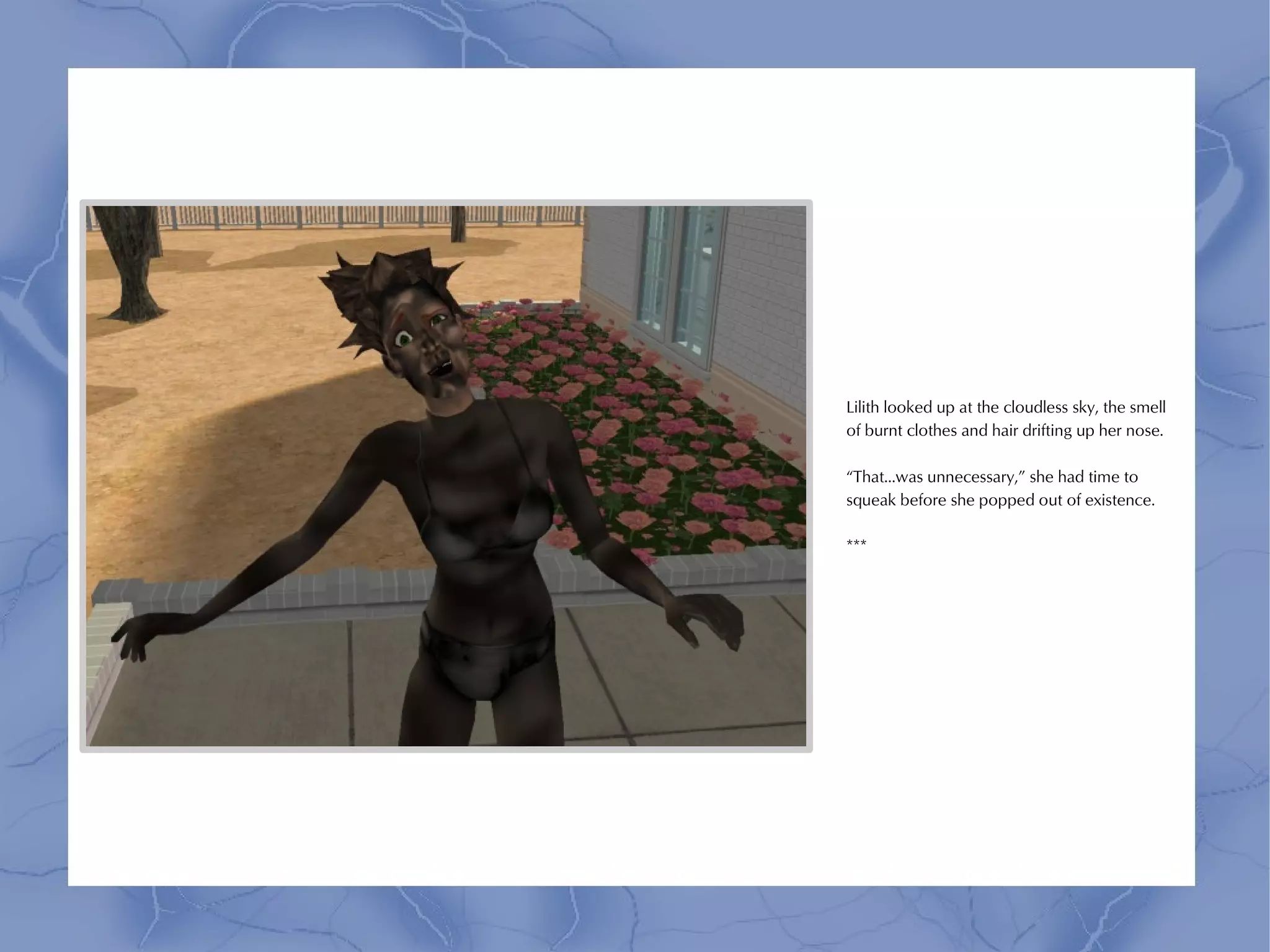 Lilith looked up at the cloudless sky, the smell
of burnt clothes and hair drifting up her nose.

“That...was unnecessary,” she had time to
squeak before she popped out of existence.

***
 