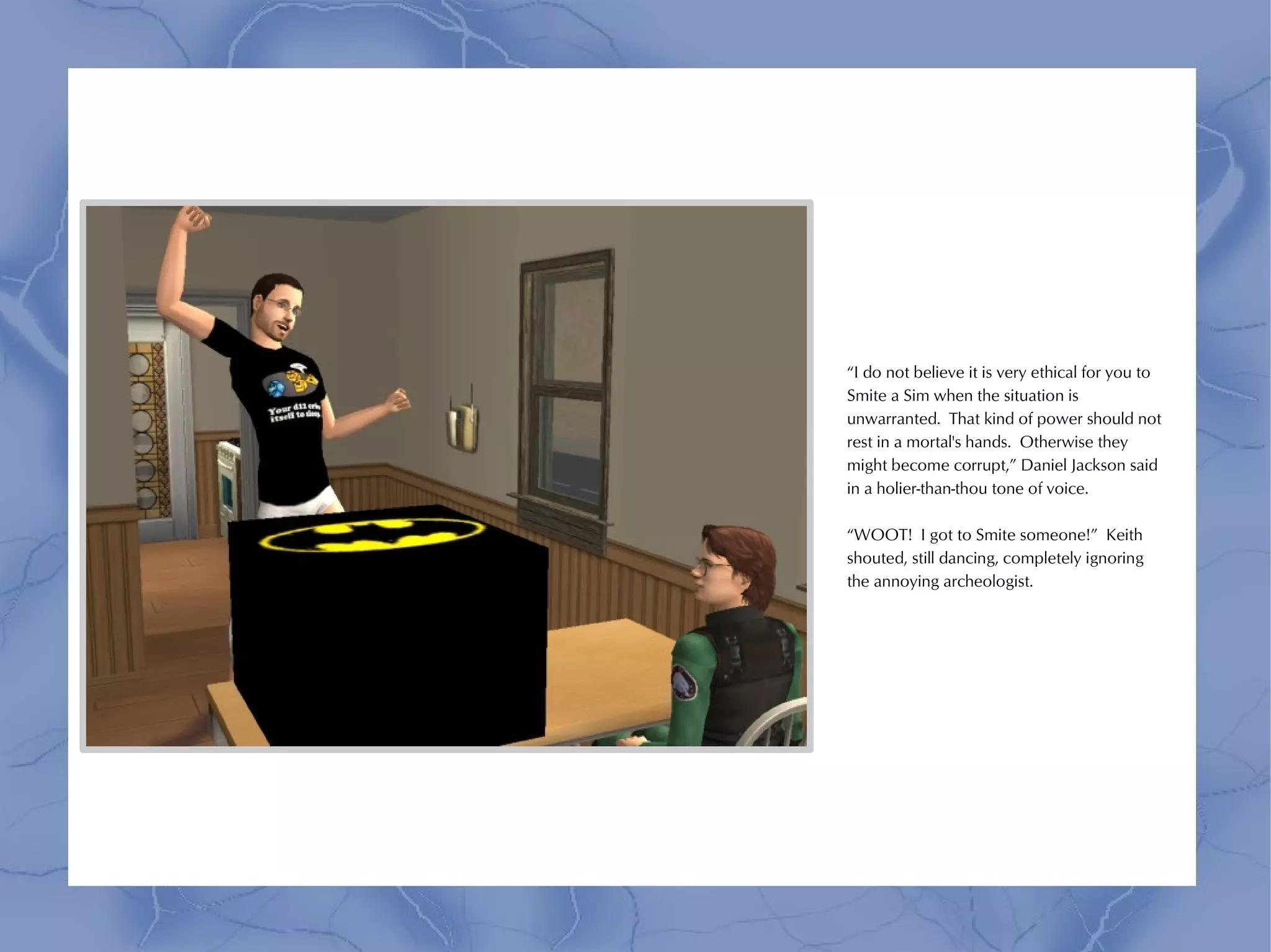 “I do not believe it is very ethical for you to
Smite a Sim when the situation is
unwarranted. That kind of power should not
rest in a mortal's hands. Otherwise they
might become corrupt,” Daniel Jackson said
in a holier-than-thou tone of voice.

“WOOT! I got to Smite someone!” Keith
shouted, still dancing, completely ignoring
the annoying archeologist.
 