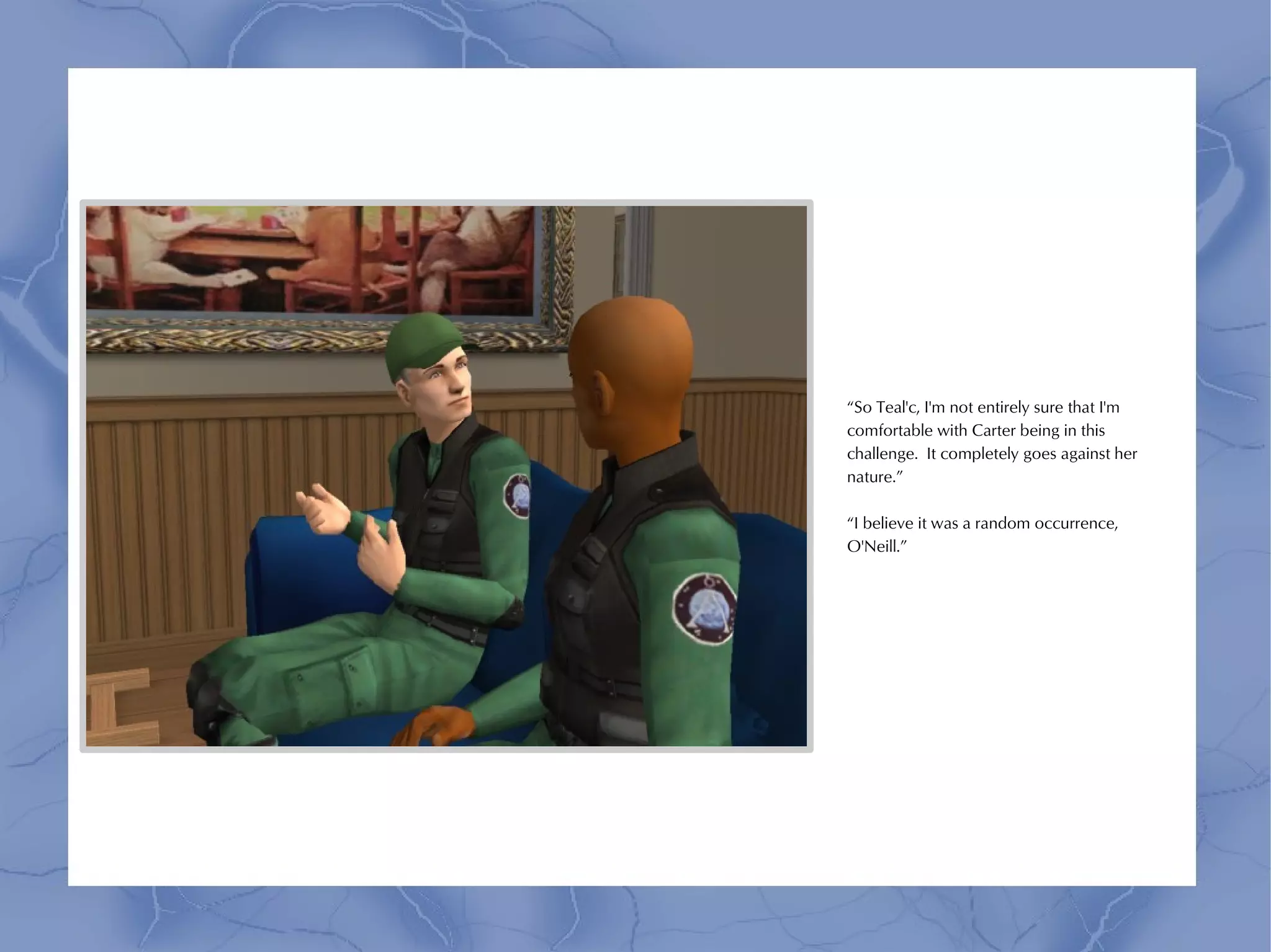 “So Teal'c, I'm not entirely sure that I'm
comfortable with Carter being in this
challenge. It completely goes against her
nature.”

“I believe it was a random occurrence,
O'Neill.”
 