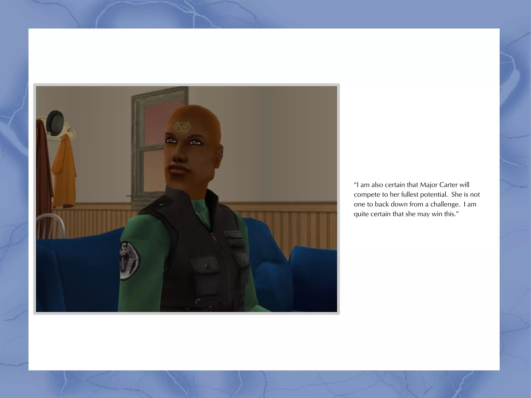 “I am also certain that Major Carter will
compete to her fullest potential. She is not
one to back down from a challenge. I am
quite certain that she may win this.”
 