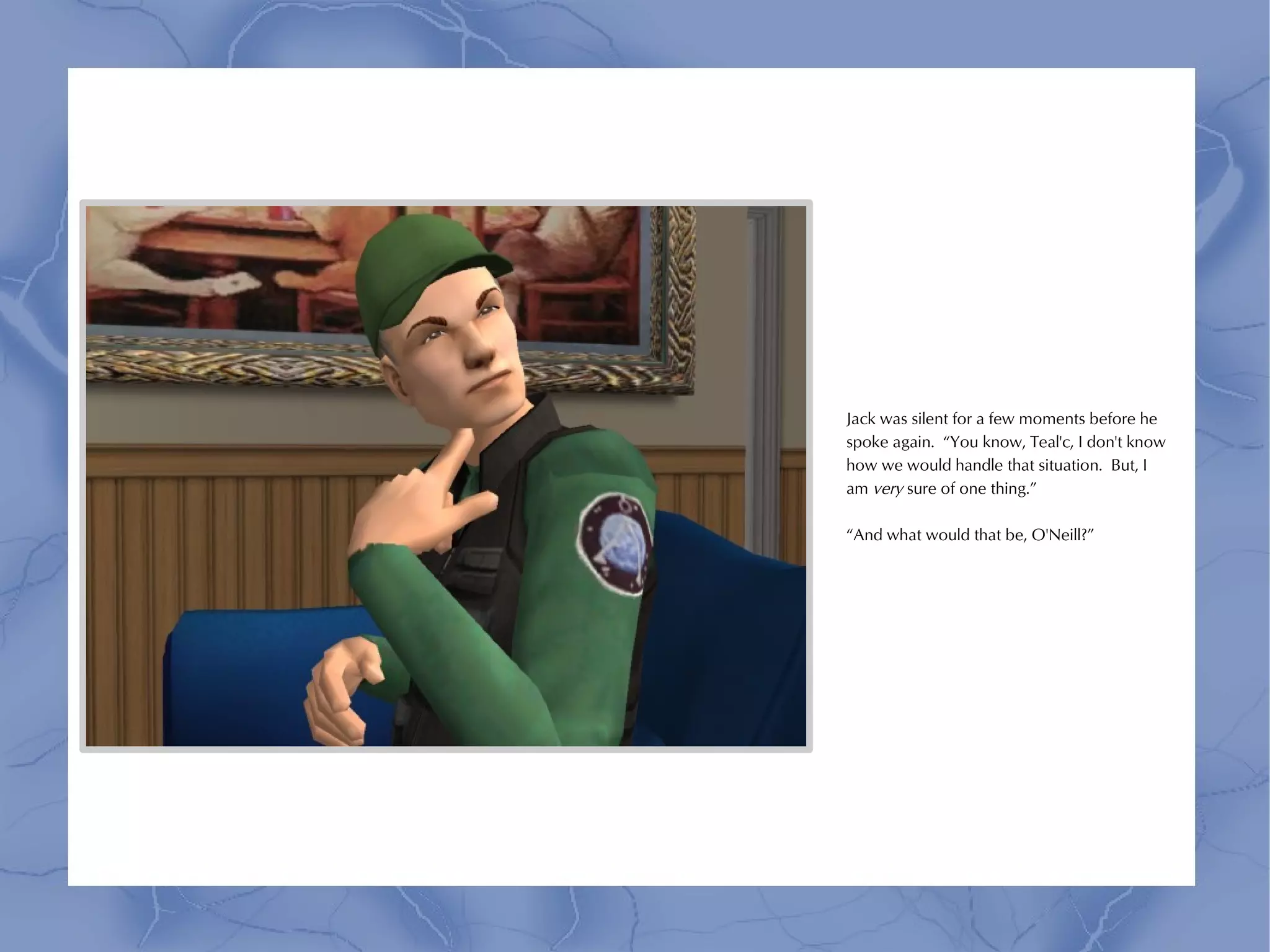 Jack was silent for a few moments before he
spoke again. “You know, Teal'c, I don't know
how we would handle that situation. But, I
am very sure of one thing.”

“And what would that be, O'Neill?”
 