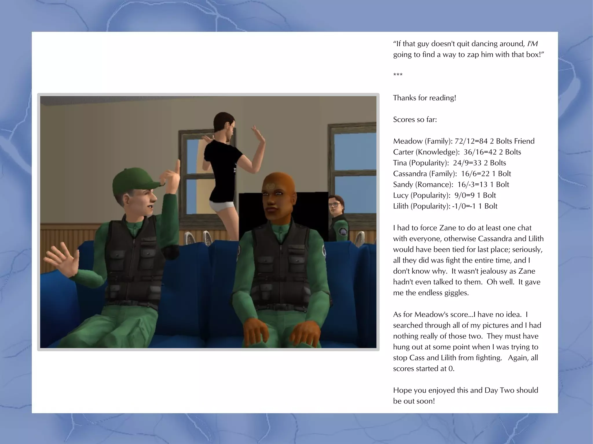 “If that guy doesn't quit dancing around, I'M
going to find a way to zap him with that box!”

***

Thanks for reading!

Scores so far:

Meadow (Family): 72/12=84 2 Bolts Friend
Carter (Knowledge): 36/16=42 2 Bolts
Tina (Popularity): 24/9=33 2 Bolts
Cassandra (Family): 16/6=22 1 Bolt
Sandy (Romance): 16/-3=13 1 Bolt
Lucy (Popularity): 9/0=9 1 Bolt
Lilith (Popularity): -1/0=-1 1 Bolt

I had to force Zane to do at least one chat
with everyone, otherwise Cassandra and Lilith
would have been tied for last place; seriously,
all they did was fight the entire time, and I
don't know why. It wasn't jealousy as Zane
hadn't even talked to them. Oh well. It gave
me the endless giggles.

As for Meadow's score...I have no idea. I
searched through all of my pictures and I had
nothing really of those two. They must have
hung out at some point when I was trying to
stop Cass and Lilith from fighting. Again, all
scores started at 0.

Hope you enjoyed this and Day Two should
be out soon!
 