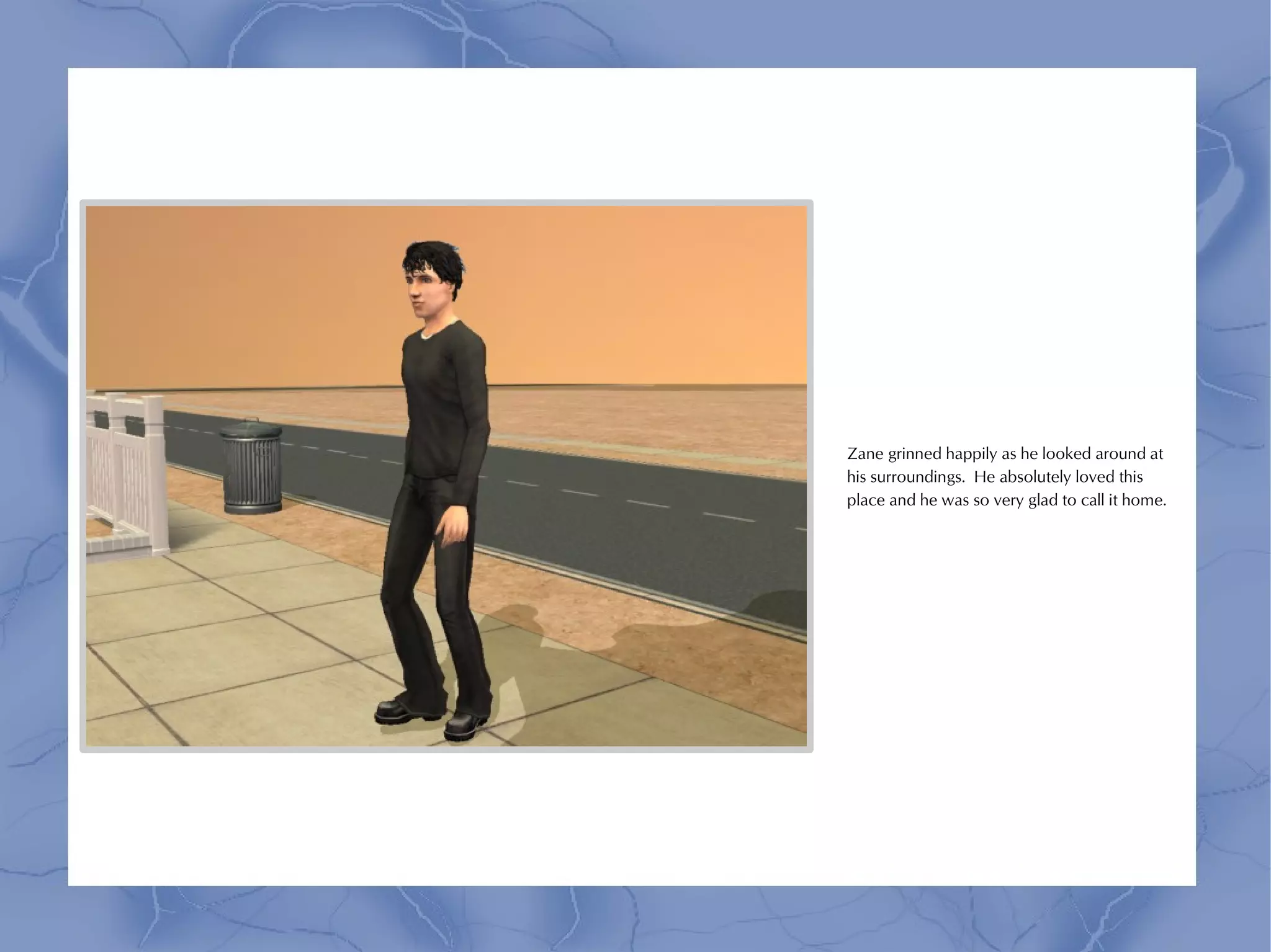 Zane grinned happily as he looked around at
his surroundings. He absolutely loved this
place and he was so very glad to call it home.
 