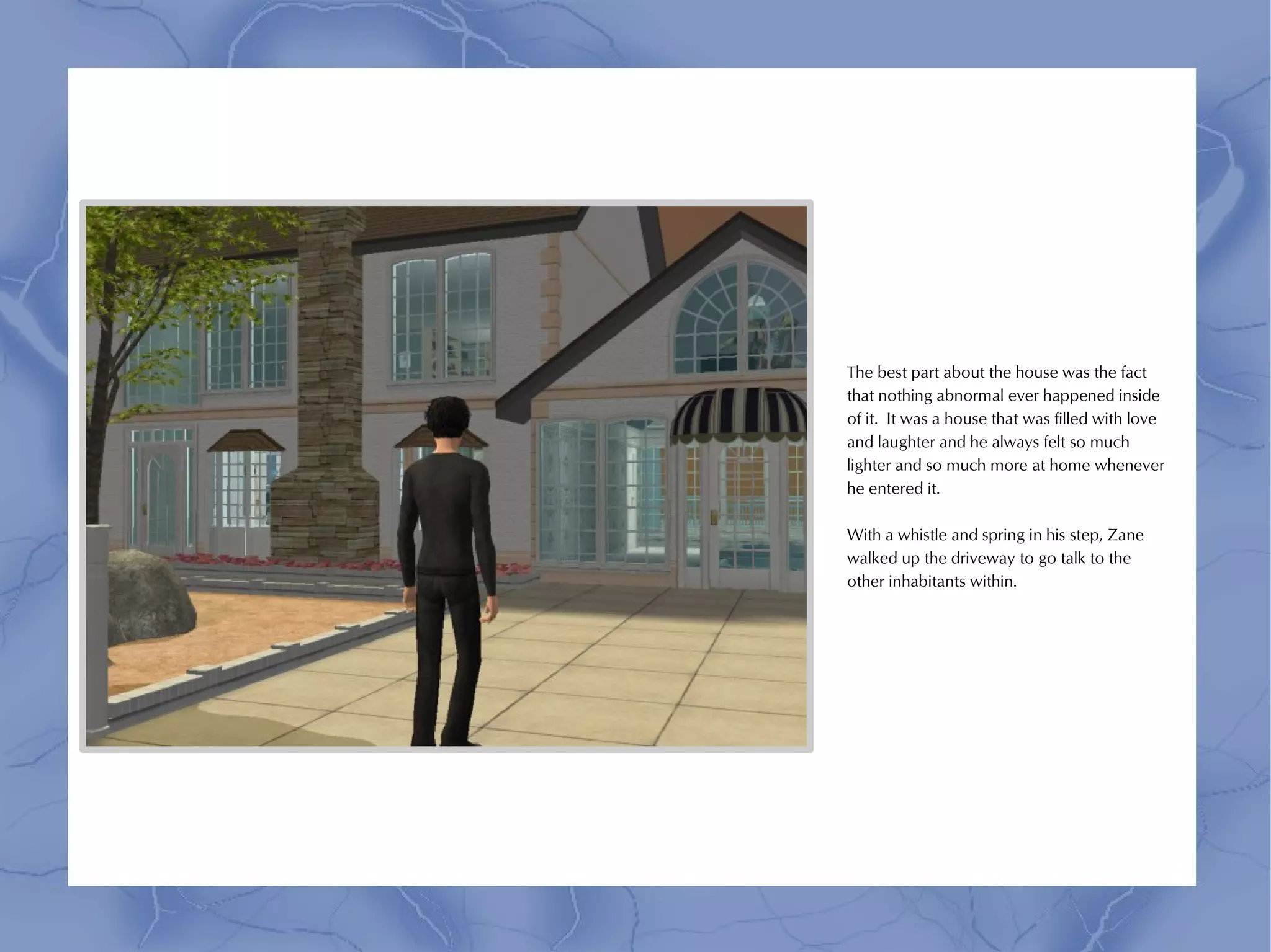 The best part about the house was the fact
that nothing abnormal ever happened inside
of it. It was a house that was filled with love
and laughter and he always felt so much
lighter and so much more at home whenever
he entered it.

With a whistle and spring in his step, Zane
walked up the driveway to go talk to the
other inhabitants within.
 