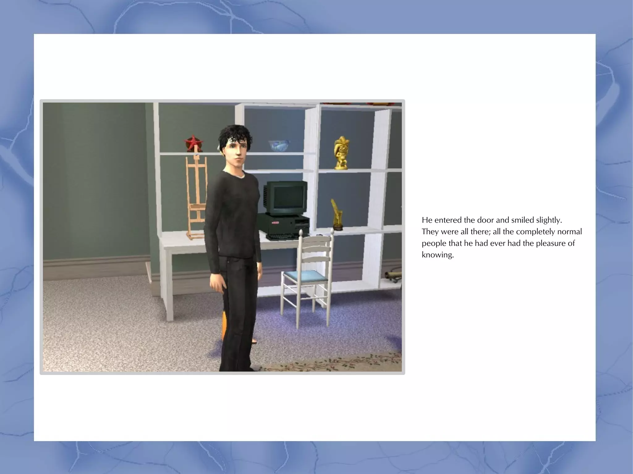 He entered the door and smiled slightly.
They were all there; all the completely normal
people that he had ever had the pleasure of
knowing.
 