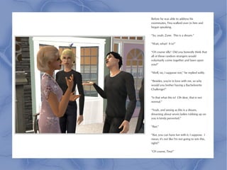 Before he was able to address his
roommates, Tina walked over to him and
began speaking.

“So, yeah, Zane. This is a dream.”

“Wait, what? It is?”

“Of course silly! Did you honestly think that
all of these random strangers would
voluntarily come together and fawn upon
you?”

“Well, no, I suppose not,” he replied softly.

“Besides, you're in love with me, so why
would you bother having a Bachelorette
Challenge?”

“Is that what this is? Oh dear, that is not
normal.”

“Yeah, and seeing as this is a dream,
dreaming about seven ladies rubbing up on
you is kinda perverted.”

“But-”

“But, you can have fun with it, I suppose. I
mean, it's not like I'm not going to win this,
right?”

“Of course, Tina!”
 