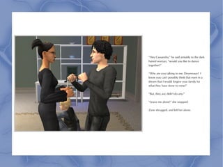 “Hey Cassandra,” he said amiably to the dark
haired woman, “would you like to dance
together?”

“Why are you talking to me, Devereaux? I
know you can't possibly think that even in a
dream that I would forgive your family for
what they have done to mine!”

“But, they,we, didn't do any-”

“Leave me alone!” she snapped.

Zane shrugged, and left her alone.
 