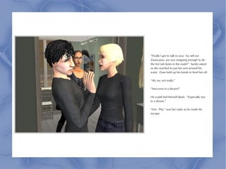 “Finally I get to talk to you! So, tell me
Zaney-poo, are you outgoing enough to do
the hot tub dates in the nude?” Sandy asked
as she reached to put her arm around his
waist. Zane held up his hands to fend her off.

“Ah, no, not really.”

“Not even in a dream?”

He could feel himself blush. “Especially not
in a dream.”

“Hm. Pity,” was her reply as he made his
escape.
 