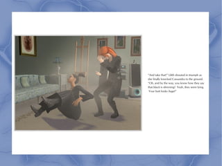 “And take that!” Lilith shouted in triumph as
she finally knocked Cassandra to the ground.
“Oh, and by the way, you know how they say
that black is slimming? Yeah, they were lying.
 Your butt looks huge!”
 