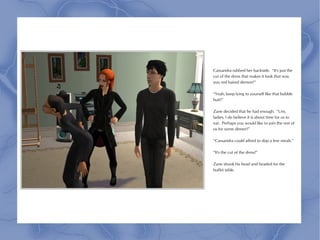 Cassandra rubbed her backside. “It's just the
cut of the dress that makes it look that way
you red haired demon!”

“Yeah, keep lying to yourself like that bubble
butt!”

Zane decided that he had enough. “Um,
ladies, I do believe it is about time for us to
eat. Perhaps you would like to join the rest of
us for some dinner?”

“Cassandra could afford to skip a few meals.”

“It's the cut of the dress!”

Zane shook his head and headed for the
buffet table.
 