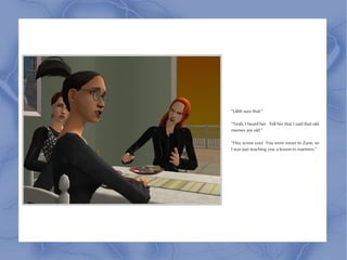 “Lilith says that-”

“Yeah, I heard her. Tell her that I said that old
memes are old.”

“Hey screw you! You were mean to Zane, so
I was just teaching you a lesson in manners.”
 