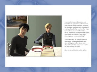 A pensive look was on Zane's face as he
listened to the conversation. “Yes, I cannot
claim to be an expert on women. However, I
am pretty sure that this is more of a result of
a damaged psyche than anything else. Major
Carter, I know you are not that kind of
doctor, but perhaps you might be able to give
some insight on as to why I seem to be
dreaming about women cat fighting?”

“Ooo, I think they are going to fight again
after dinner. Perhaps I should give them
some fighting tips so they can be more
efficient,” was Carter's reply as she watched
the other women, fascinated.

Zane felt his eyelid twitch and he sighed.
 