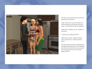 The sisters, on the other hand, were less than
pleased with the situation.

“Zane,” Ruth said, “you have to know that
Thad isn't going to stop with just the house
switch.” Zane held his hands out, helplessly.

“Ruth, there is nothing I can do. Besides, he
promised-”

“Promises mean nothing to Thad!”

“What's done is done. Besides, I like this
place so much more. It feels more like a
home.”

Tina had remained uncharacteristically silent
throughout the entire process. She still hadn't
given Zane her decision, but it was assumed
that she had opted to stay on the Dead
Realm with him.
 