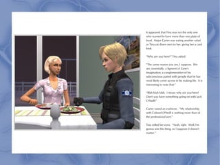 It appeared that Tina was not the only one
who wanted to have more than one plate of
food. Major Carter was eating another salad
as Tina sat down next to her, giving her a cool
look.

“Why are you here?” Tina asked.

“The same reason you are, I suppose. We
are, essentially, a figment of Zane's
imagination; a conglomeration of his
subconscious paired with people that he has
most likely come across in his waking life. It is
interesting to note that-”

“Blah blah blah. I mean, why are you here?
Don't you have something going on with Jack
O'Neill?”

Carter raised an eyebrow. “My relationship
with Colonel O'Neill is nothing more than of
the professional sort.”

Tina rolled her eyes. “Yeah, right. Well, I'm
gonna win this thing, so I suppose it doesn't
matter.”
 