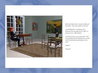 Well, all of them that is, except for Lilith and
Cassandra. They were upstairs in the loft.

“Hey Bubble Butt. I'm looking at the
dictionary here and right next to 'Ugly' is a
picture of you,” Lilith smirked.

“Hey Pointy Nose, you see this dart? Yeah,
I'm pretending that the dartboard is your face
and I'm throwing this right between your
eyes!”

“Witch!”

“Demon!”
 